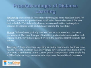 Scheduling: The schedules for distance learning are more open and allow for
students, parents and professionals to take the classes whenever it fits into
their schedule. This is beneficial over classroom education that requires
students to schedule work and childcare around the class time.
Money: Online classes typically cost less than an education in a classroom
environment. There are less space limitations and materials required for each
student and the savings are passed on from the educational institution to each
student.
Traveling: A huge advantage to getting an online education is that there is no
need to travel to and from class every single day. Someone who doesn’t drive
or want to spend money on the costs of public transportation every single day
will likely choose to get an online education over the traditional classroom.
 