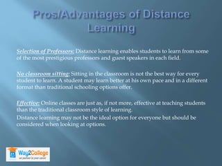 Selection of Professors: Distance learning enables students to learn from some
of the most prestigious professors and guest speakers in each field.
No classroom sitting: Sitting in the classroom is not the best way for every
student to learn. A student may learn better at his own pace and in a different
format than traditional schooling options offer.
Effective: Online classes are just as, if not more, effective at teaching students
than the traditional classroom style of learning.
Distance learning may not be the ideal option for everyone but should be
considered when looking at options.
 