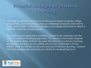 Although sometimes considered to be the poorer cousin of regular college
programmes, distance learning comes as a blessing to students who want to
study further while continuing with jobs or who might not be able to attend a
full-time course for various reasons.
The most frequent query from students is related to the confusion over the
value of a distance learning programme. The answer to this totally depends
on the student. Some students can make the most out of a distance learning
programme, but there are also others who are not comfortable with this
pattern. Here we will discuss the pros and cons of distance learning/ distance
education programmes and helps you decide if you should go for it:
 