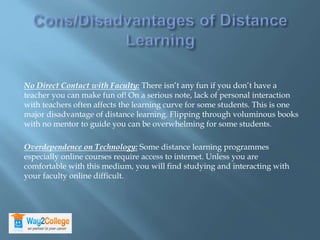 No Direct Contact with Faculty: There isn’t any fun if you don’t have a
teacher you can make fun of! On a serious note, lack of personal interaction
with teachers often affects the learning curve for some students. This is one
major disadvantage of distance learning. Flipping through voluminous books
with no mentor to guide you can be overwhelming for some students.
Overdependence on Technology: Some distance learning programmes
especially online courses require access to internet. Unless you are
comfortable with this medium, you will find studying and interacting with
your faculty online difficult.
 