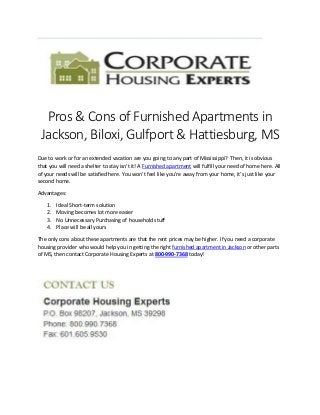 Pros & Cons of Furnished Apartments in
Jackson, Biloxi, Gulfport & Hattiesburg, MS
Due to work or for an extended vacation are you going to any part of Mississippi? Then, it is obvious
that you will need a shelter to stay isn’t it! A Furnished apartment will fulfill your need of home here. All
of your needs will be satisfied here. You won’t feel like you’re away from your home, it’s just like your
second home.
Advantages:
1. Ideal Short-term solution
2. Moving becomes lot more easier
3. No Unnecessary Purchasing of household stuff
4. Place will be all yours
The only cons about these apartments are that the rent prices may be higher. If you need a corporate
housing provider who would help you in getting the right furnished apartment in Jackson or other parts
of MS, then contact Corporate Housing Experts at 800-990-7368 today!
 