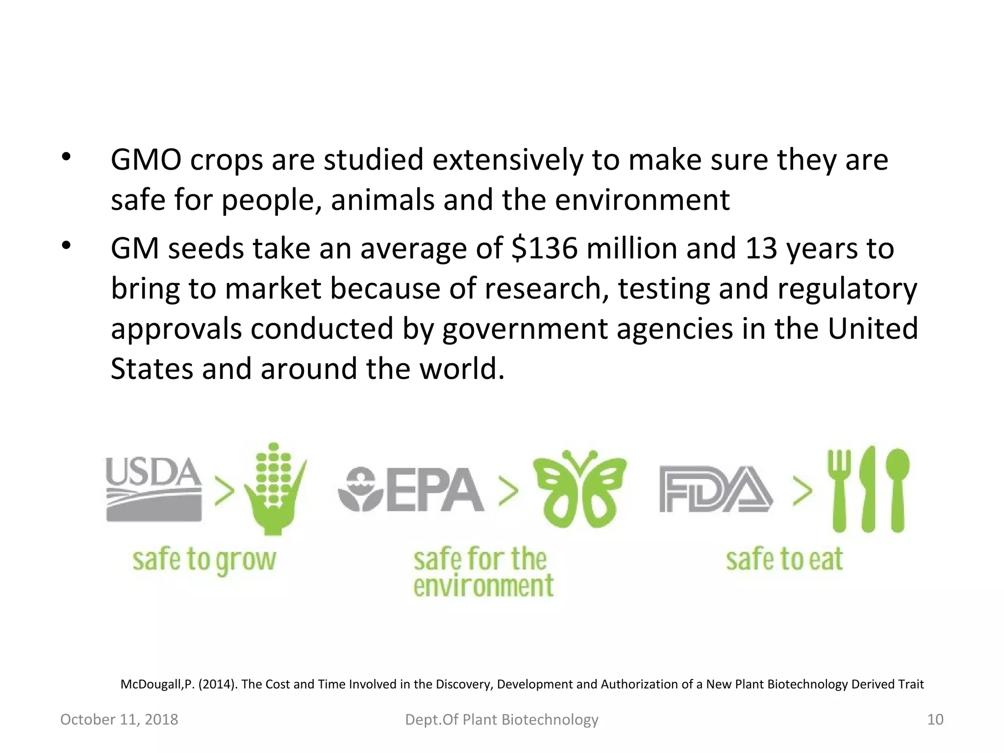 • GMO crops are studied extensively to make sure they are
safe for people, animals and the environment
• GM seeds take an average of $136 million and 13 years to
bring to market because of research, testing and regulatory
approvals conducted by government agencies in the United
States and around the world.
McDougall,P. (2014). The Cost and Time Involved in the Discovery, Development and Authorization of a New Plant Biotechnology Derived Trait
October 11, 2018 10Dept.Of Plant Biotechnology
 