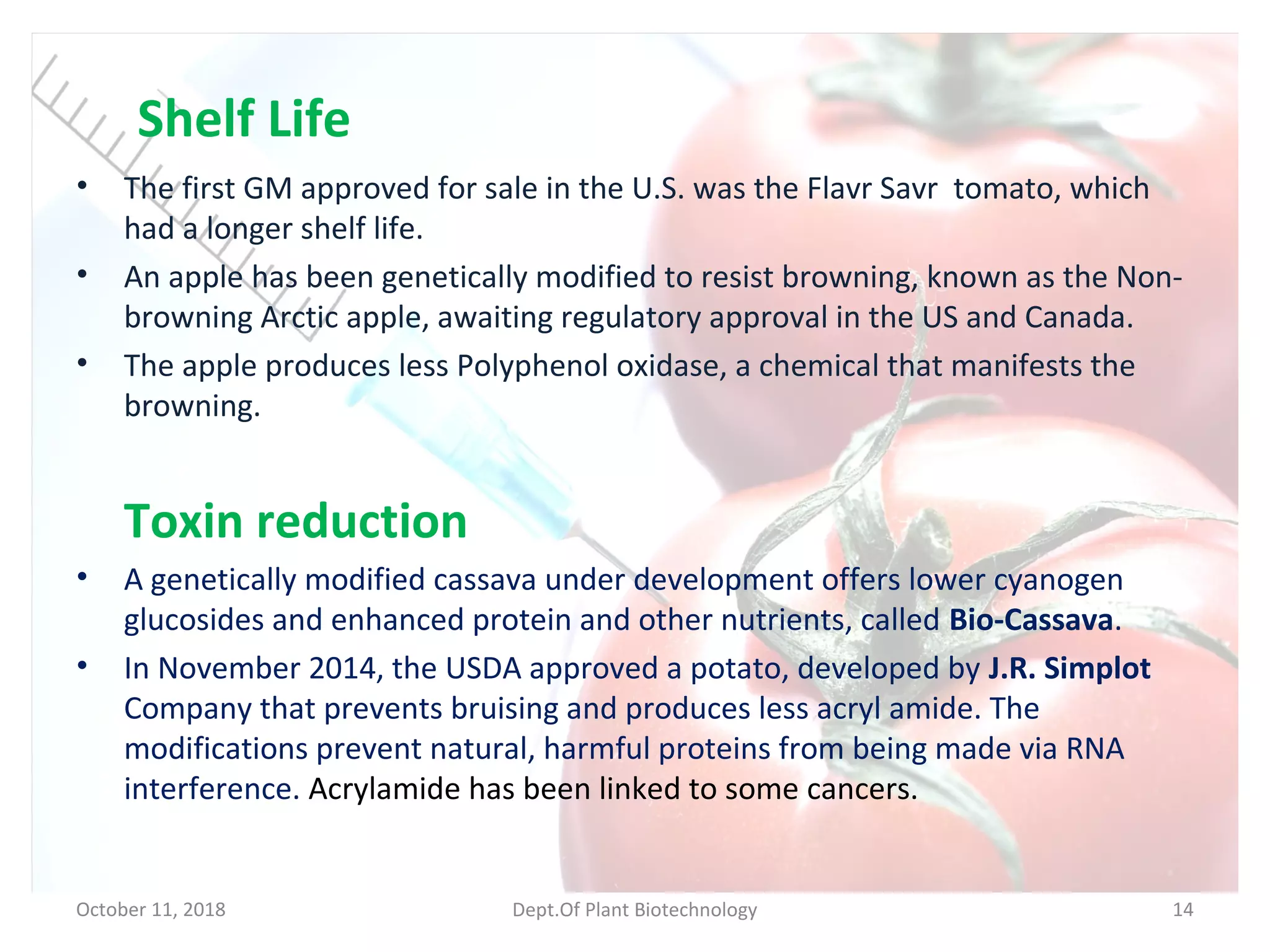 Shelf Life
• The first GM approved for sale in the U.S. was the Flavr Savr tomato, which
had a longer shelf life.
• An apple has been genetically modified to resist browning, known as the Non-
browning Arctic apple, awaiting regulatory approval in the US and Canada.
• The apple produces less Polyphenol oxidase, a chemical that manifests the
browning.
Toxin reduction
• A genetically modified cassava under development offers lower cyanogen
glucosides and enhanced protein and other nutrients, called Bio-Cassava.
• In November 2014, the USDA approved a potato, developed by J.R. Simplot
Company that prevents bruising and produces less acryl amide. The
modifications prevent natural, harmful proteins from being made via RNA
interference. Acrylamide has been linked to some cancers.
October 11, 2018 Dept.Of Plant Biotechnology 14
 