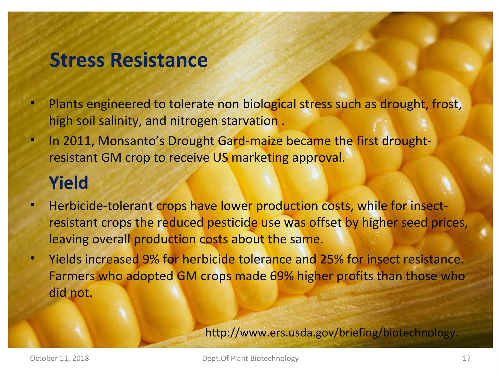Stress Resistance
• Plants engineered to tolerate non biological stress such as drought, frost,
high soil salinity, and nitrogen starvation .
• In 2011, Monsanto’s Drought Gard-maize became the first drought-
resistant GM crop to receive US marketing approval.
Yield
• Herbicide-tolerant crops have lower production costs, while for insect-
resistant crops the reduced pesticide use was offset by higher seed prices,
leaving overall production costs about the same.
• Yields increased 9% for herbicide tolerance and 25% for insect resistance.
Farmers who adopted GM crops made 69% higher profits than those who
did not.
October 11, 2018 Dept.Of Plant Biotechnology 17
http://www.ers.usda.gov/briefing/biotechnology.
 