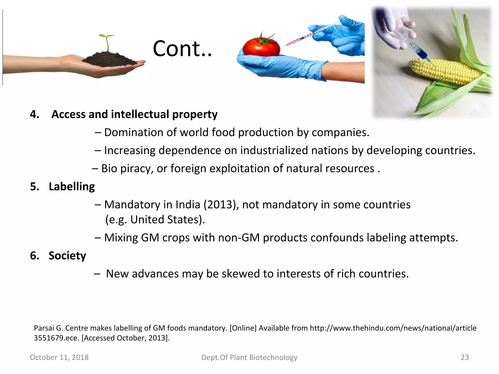 Cont..
4. Access and intellectual property
– Domination of world food production by companies.
– Increasing dependence on industrialized nations by developing countries.
– Bio piracy, or foreign exploitation of natural resources .
5. Labelling
– Mandatory in India (2013), not mandatory in some countries
(e.g. United States).
– Mixing GM crops with non-GM products confounds labeling attempts.
6. Society
– New advances may be skewed to interests of rich countries.
October 11, 2018 Dept.Of Plant Biotechnology 23
Parsai G. Centre makes labelling of GM foods mandatory. [Online] Available from http://www.thehindu.com/news/national/article
3551679.ece. [Accessed October, 2013].
 