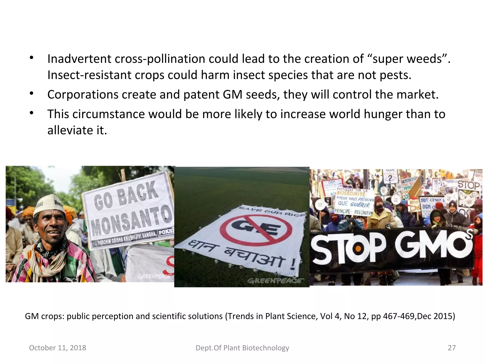 • Inadvertent cross-pollination could lead to the creation of “super weeds”.
Insect-resistant crops could harm insect species that are not pests.
• Corporations create and patent GM seeds, they will control the market.
• This circumstance would be more likely to increase world hunger than to
alleviate it.
October 11, 2018 27Dept.Of Plant Biotechnology
GM crops: public perception and scientific solutions (Trends in Plant Science, Vol 4, No 12, pp 467-469,Dec 2015)
 