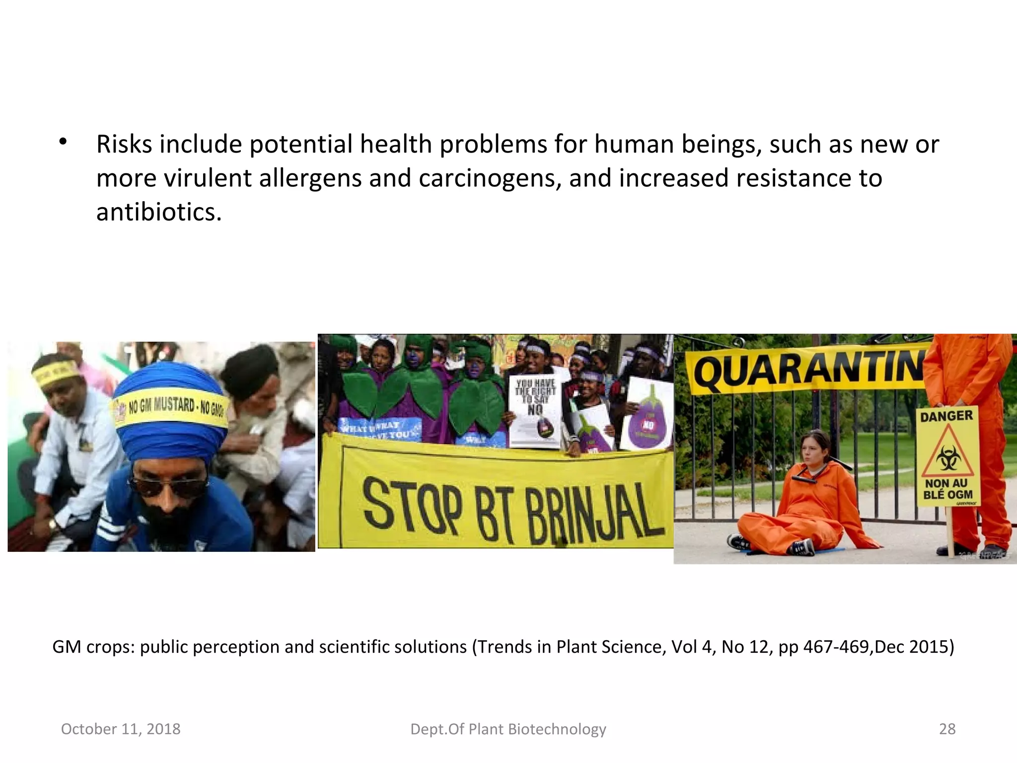 • Risks include potential health problems for human beings, such as new or
more virulent allergens and carcinogens, and increased resistance to
antibiotics.
October 11, 2018 28Dept.Of Plant Biotechnology
GM crops: public perception and scientific solutions (Trends in Plant Science, Vol 4, No 12, pp 467-469,Dec 2015)
 