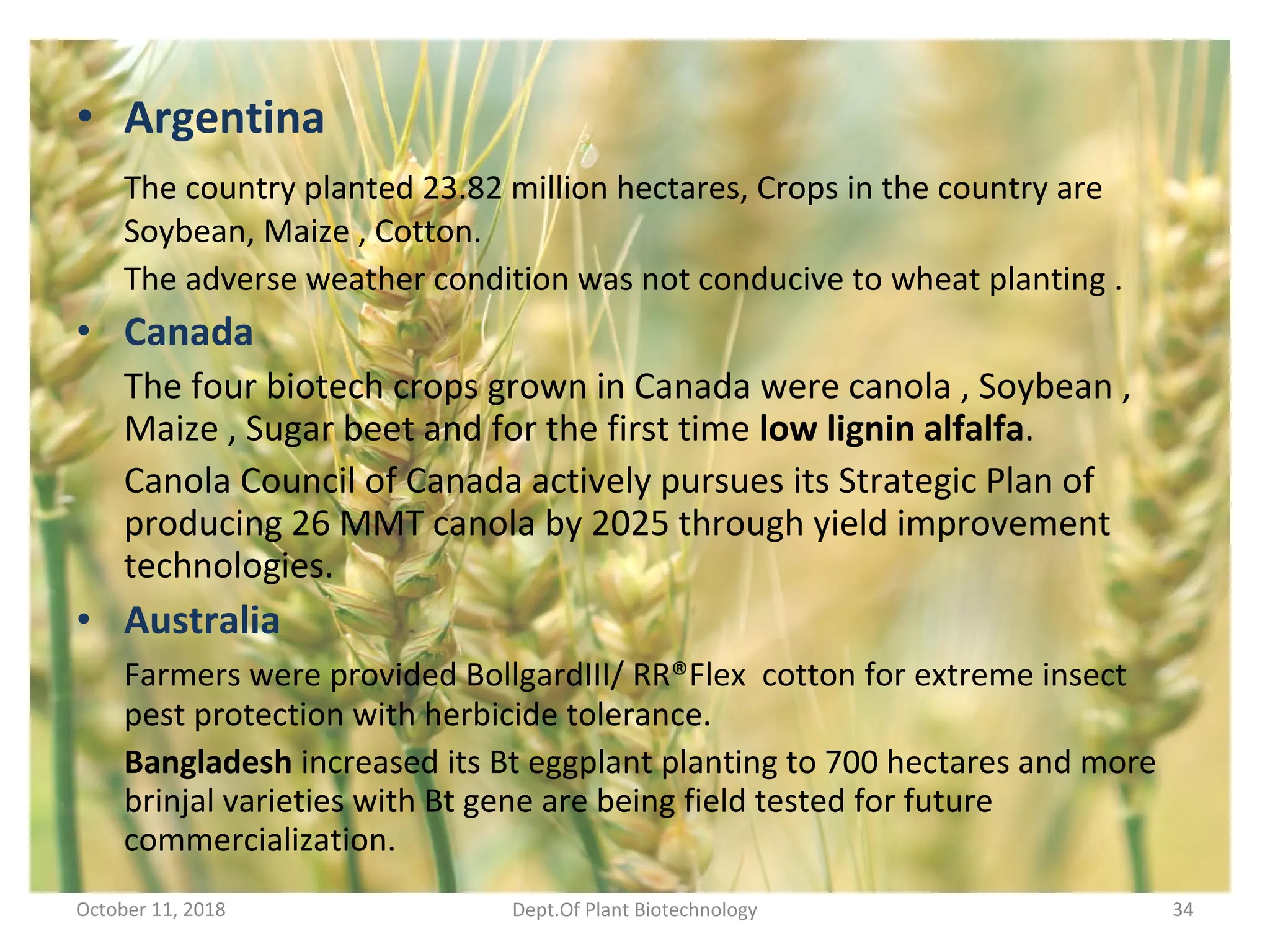 • Argentina
The country planted 23.82 million hectares, Crops in the country are
Soybean, Maize , Cotton.
The adverse weather condition was not conducive to wheat planting .
• Canada
The four biotech crops grown in Canada were canola , Soybean ,
Maize , Sugar beet and for the first time low lignin alfalfa.
Canola Council of Canada actively pursues its Strategic Plan of
producing 26 MMT canola by 2025 through yield improvement
technologies.
• Australia
Farmers were provided BollgardIII/ RR®Flex cotton for extreme insect
pest protection with herbicide tolerance.
Bangladesh increased its Bt eggplant planting to 700 hectares and more
brinjal varieties with Bt gene are being field tested for future
commercialization.
October 11, 2018 Dept.Of Plant Biotechnology 34
 