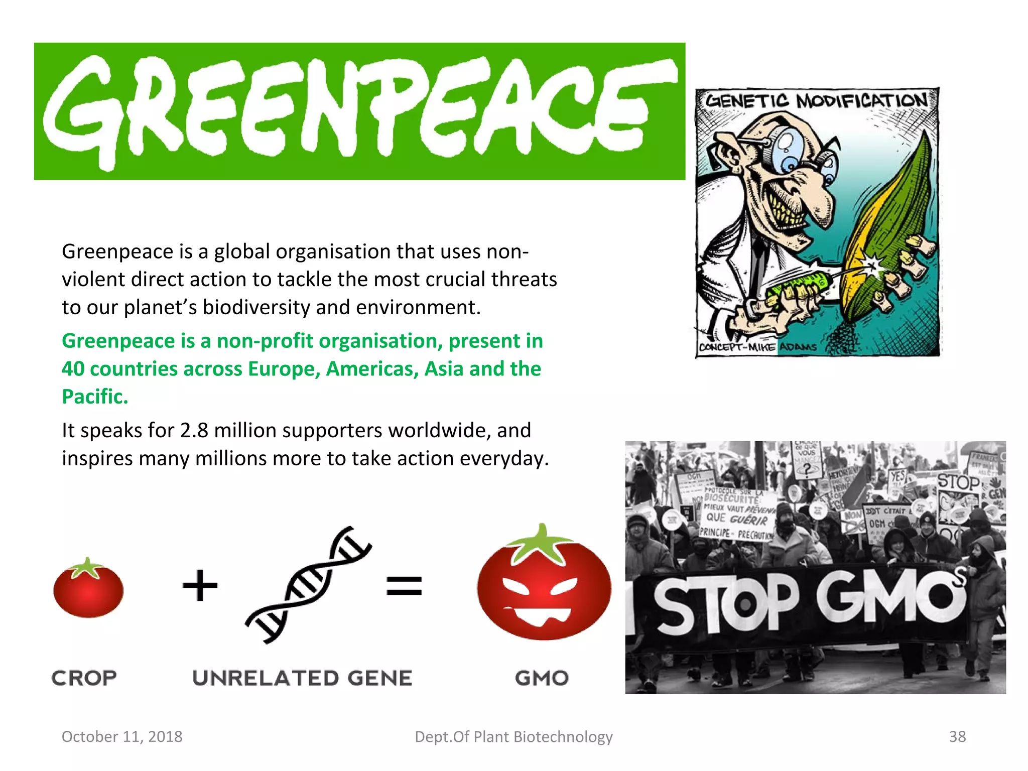 Greenpeace is a global organisation that uses non-
violent direct action to tackle the most crucial threats
to our planet’s biodiversity and environment.
Greenpeace is a non-profit organisation, present in
40 countries across Europe, Americas, Asia and the
Pacific.
It speaks for 2.8 million supporters worldwide, and
inspires many millions more to take action everyday.
October 11, 2018 Dept.Of Plant Biotechnology 38
 