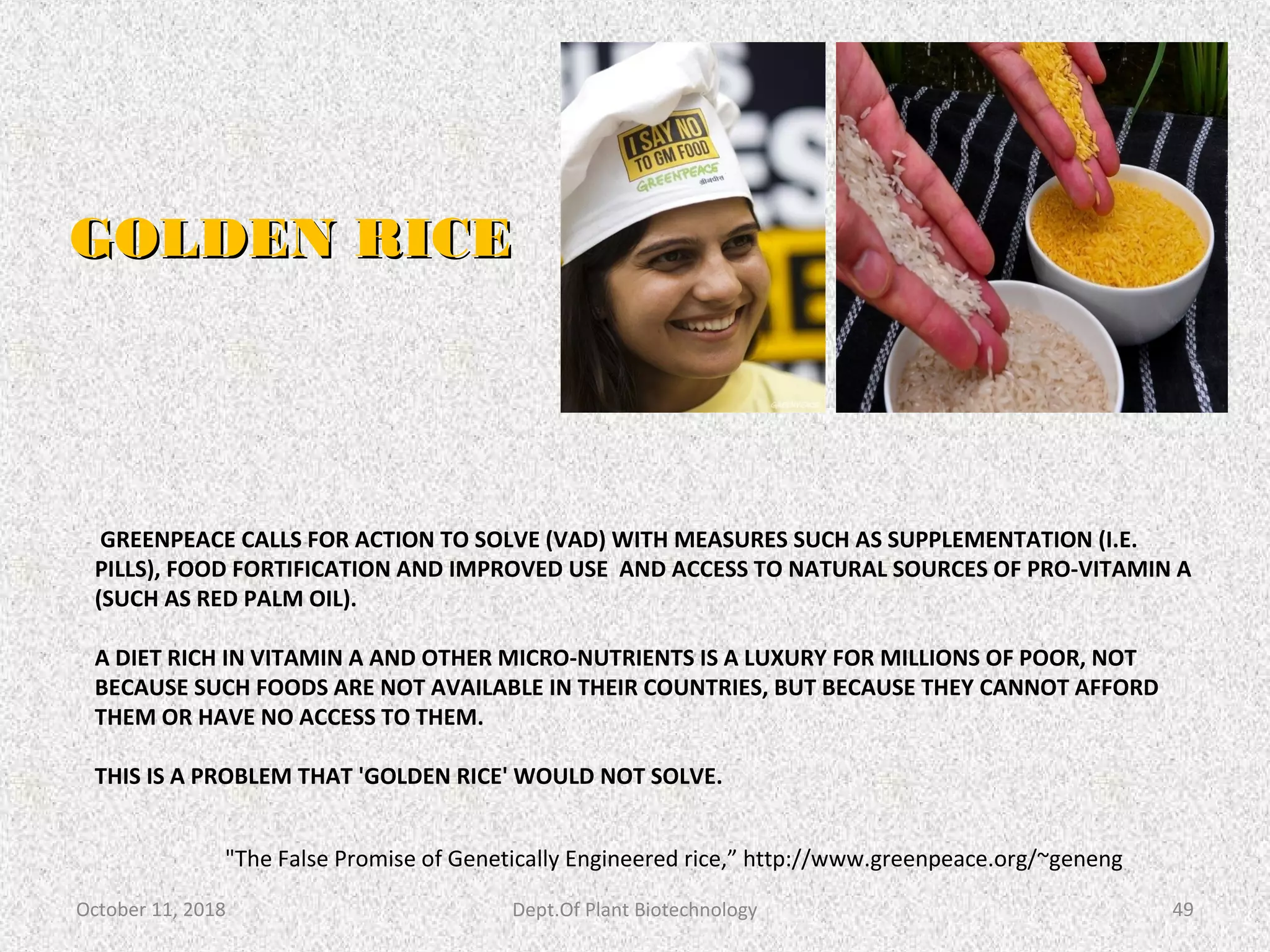 GREENPEACE CALLS FOR ACTION TO SOLVE (VAD) WITH MEASURES SUCH AS SUPPLEMENTATION (I.E.
PILLS), FOOD FORTIFICATION AND IMPROVED USE AND ACCESS TO NATURAL SOURCES OF PRO-VITAMIN A
(SUCH AS RED PALM OIL).
A DIET RICH IN VITAMIN A AND OTHER MICRO-NUTRIENTS IS A LUXURY FOR MILLIONS OF POOR, NOT
BECAUSE SUCH FOODS ARE NOT AVAILABLE IN THEIR COUNTRIES, BUT BECAUSE THEY CANNOT AFFORD
THEM OR HAVE NO ACCESS TO THEM.
THIS IS A PROBLEM THAT 'GOLDEN RICE' WOULD NOT SOLVE.
GOLDEN RICEGOLDEN RICE
October 11, 2018 Dept.Of Plant Biotechnology 49
"The False Promise of Genetically Engineered rice,” http://www.greenpeace.org/~geneng
 