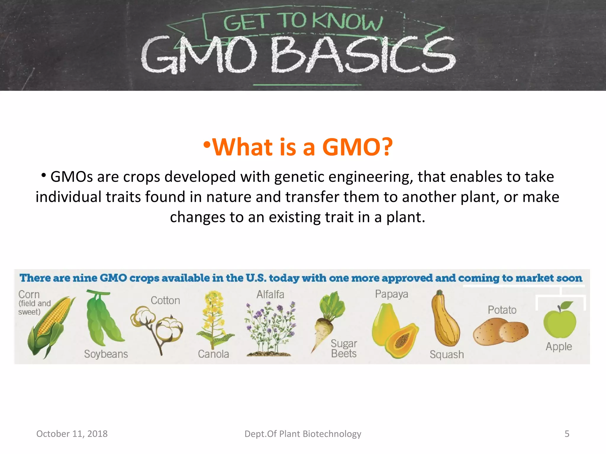 •What is a GMO?
• GMOs are crops developed with genetic engineering, that enables to take
individual traits found in nature and transfer them to another plant, or make
changes to an existing trait in a plant.
October 11, 2018 5Dept.Of Plant Biotechnology
 