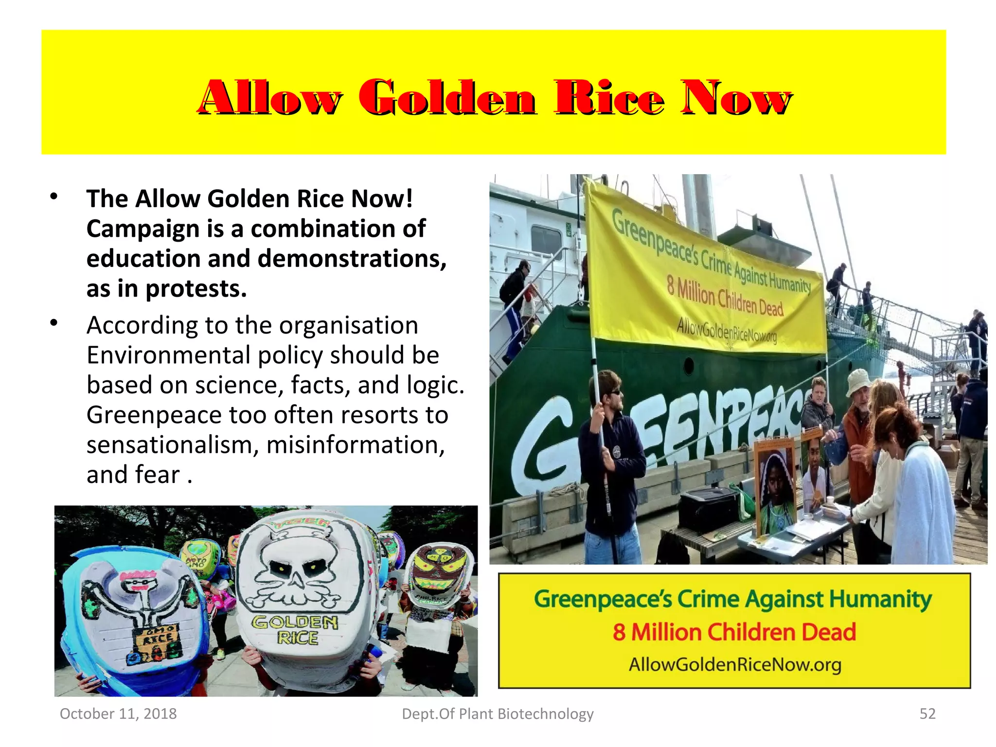 Allow Golden Rice NowAllow Golden Rice Now
• The Allow Golden Rice Now!
Campaign is a combination of
education and demonstrations,
as in protests.
• According to the organisation
Environmental policy should be
based on science, facts, and logic.
Greenpeace too often resorts to
sensationalism, misinformation,
and fear .
October 11, 2018 Dept.Of Plant Biotechnology 52
 