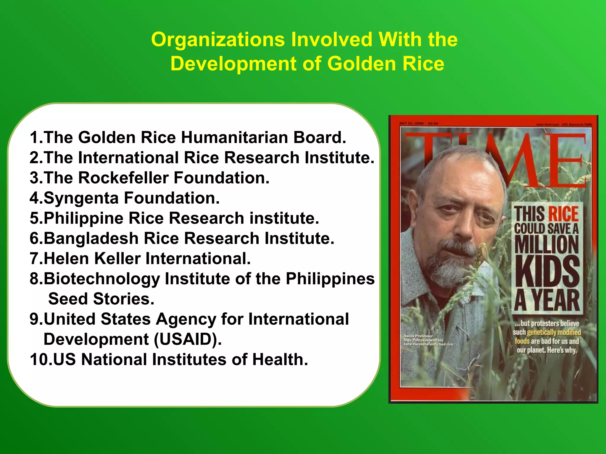 Organizations Involved With the
Development of Golden Rice
1.The Golden Rice Humanitarian Board.
2.The International Rice Research Institute.
3.The Rockefeller Foundation.
4.Syngenta Foundation.
5.Philippine Rice Research institute.
6.Bangladesh Rice Research Institute.
7.Helen Keller International.
8.Biotechnology Institute of the Philippines
Seed Stories.
9.United States Agency for International
Development (USAID).
10.US National Institutes of Health.
 