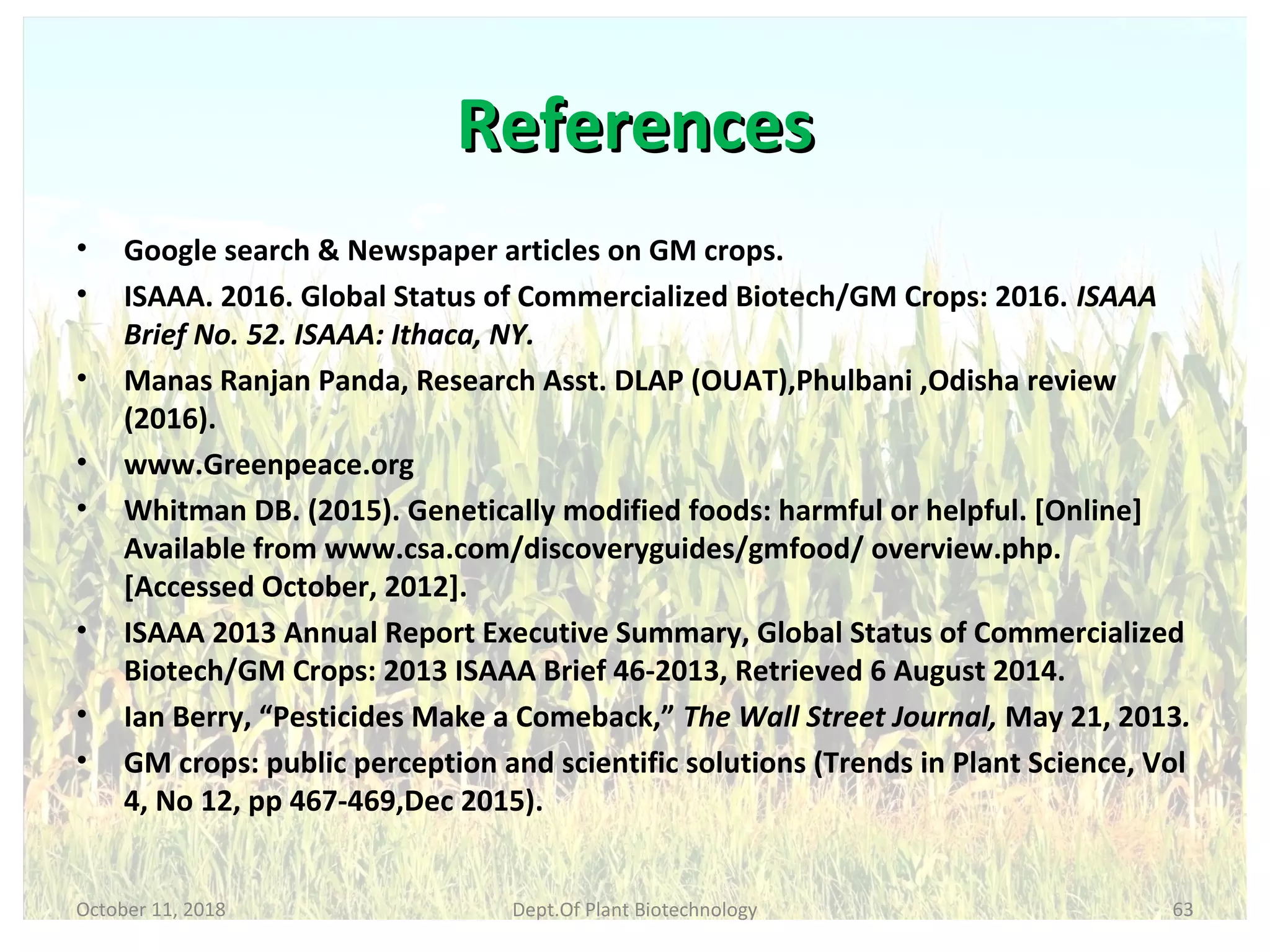 ReferencesReferences
• Google search & Newspaper articles on GM crops.
• ISAAA. 2016. Global Status of Commercialized Biotech/GM Crops: 2016. ISAAA
Brief No. 52. ISAAA: Ithaca, NY.
• Manas Ranjan Panda, Research Asst. DLAP (OUAT),Phulbani ,Odisha review
(2016).
• www.Greenpeace.org
• Whitman DB. (2015). Genetically modified foods: harmful or helpful. [Online]
Available from www.csa.com/discoveryguides/gmfood/ overview.php.
[Accessed October, 2012].
• ISAAA 2013 Annual Report Executive Summary, Global Status of Commercialized
Biotech/GM Crops: 2013 ISAAA Brief 46-2013, Retrieved 6 August 2014.
• Ian Berry, “Pesticides Make a Comeback,” The Wall Street Journal, May 21, 2013.
• GM crops: public perception and scientific solutions (Trends in Plant Science, Vol
4, No 12, pp 467-469,Dec 2015).
October 11, 2018 63Dept.Of Plant Biotechnology
 