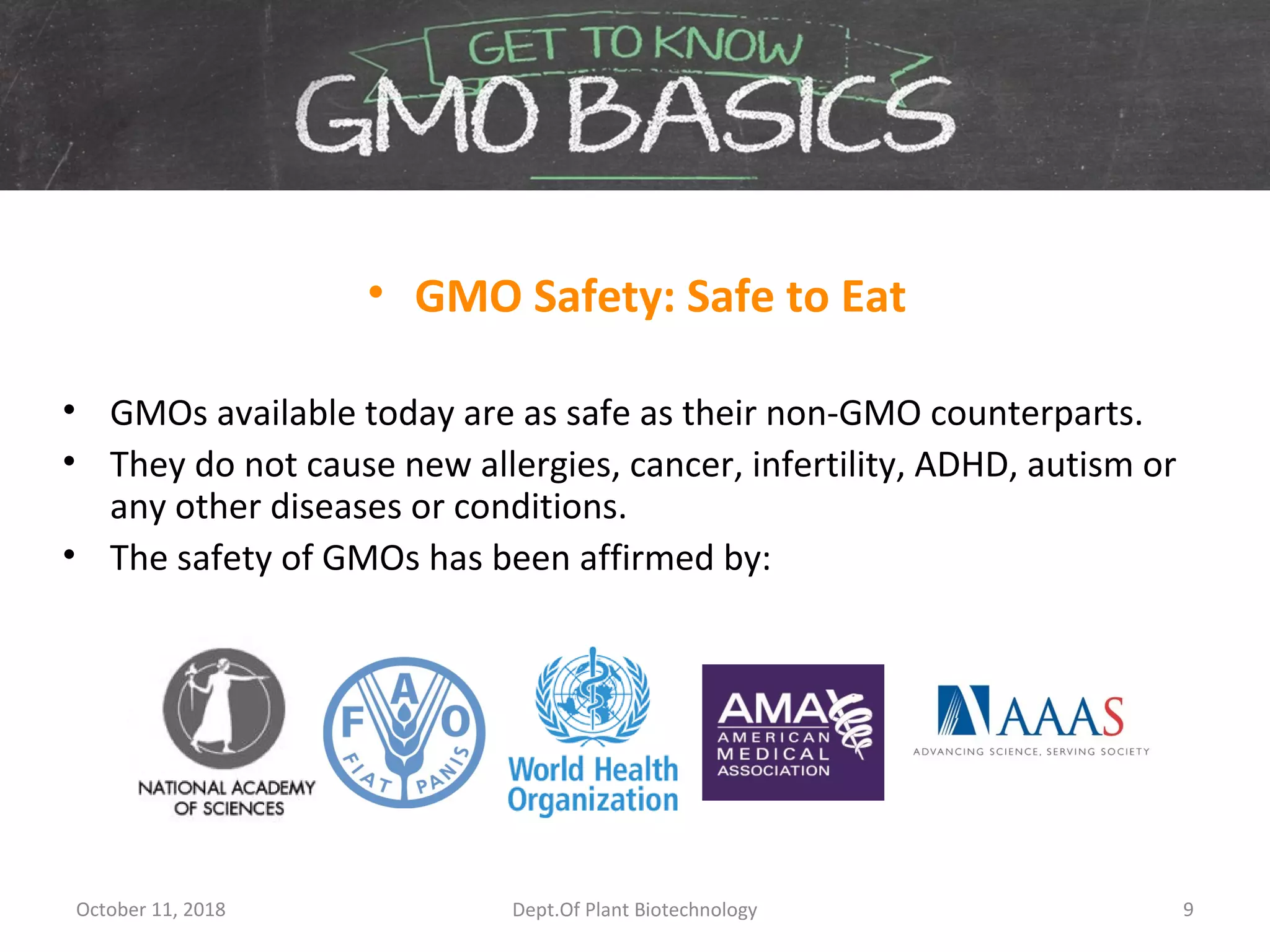• GMO Safety: Safe to Eat
• GMOs available today are as safe as their non-GMO counterparts.
• They do not cause new allergies, cancer, infertility, ADHD, autism or
any other diseases or conditions.
• The safety of GMOs has been affirmed by:
October 11, 2018 9Dept.Of Plant Biotechnology
 
