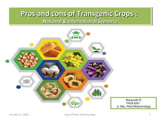 October 11, 2018 Dept.Of Plant Biotechnology 1
Pros and cons of Transgenic Crops :Pros and cons of Transgenic Crops :
National & International ScenarioNational & International Scenario
Pros and cons of Transgenic Crops :Pros and cons of Transgenic Crops :
National & International ScenarioNational & International Scenario
Manjunath R
PALB 6281
Jr. Msc. Plant Biotechnology
 