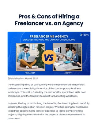 Pros & Cons of Hiring a
Freelancer vs. an Agency
Published on: May 6, 2024
The escalating trend of outsourcing work to freelancers and agencies
underscores the evolving dynamics of the contemporary business
landscape. This shift is fueled by the demand for specialized skills, cost
efficiencies, and the flexibility to adapt to fluctuating workloads.
However, the key to maximizing the benefits of outsourcing lies in carefully
selecting the right option for each project. Whether opting for freelancers
to address specific niche tasks or agencies to tackle comprehensive
projects, aligning the choice with the project's distinct requirements is
paramount.
Explore our developer-friendly HTML to PDF API PDF generated with pdfcrowd.com
 