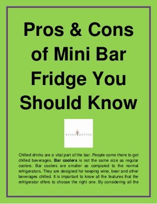 Pros & Cons
of Mini Bar
Fridge You
Should Know
Chilled drinks are a vital part of the bar. People come there to get
chilled beverages. Bar coolers is not the same size as regular
coolers. Bar coolers are smaller as compared to the normal
refrigerators. They are designed for keeping wine, beer and other
beverages chilled. It is important to know all the features that the
refrigerator offers to choose the right one. By considering all the
 