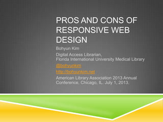 PROS AND CONS OF
RESPONSIVE WEB
DESIGN
Bohyun Kim
Digital Access Librarian,
Florida International University Medical Library
@bohyunkim
http://bohyunkim.net
American Library Association 2013 Annual
Conference, Chicago, IL. July 1, 2013.
 