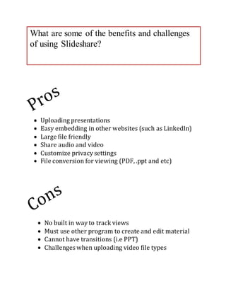 What are some of the benefits and challenges 
of using Slideshare? 
 Uploading presentations 
 Easy embedding in other websites (such as LinkedIn) 
 Large file friendly 
 Share audio and video 
 Customize privacy settings 
 File conversion for viewing (PDF, .ppt and etc) 
 No built in way to track views 
 Must use other program to create and edit material 
 Cannot have transitions (i.e PPT) 
 Challenges when uploading video file types 
