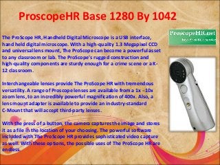 ProscopeHR Base 1280 By 1042 
The ProScope HR, Handheld Digital Microscope is a USB interface, 
hand held digital microscope. With a high-quality 1.3 Megapixel CCD 
and universal lens mount, The ProScope can become a powerful asset 
to any classroom or lab. The ProScope's rugged construction and 
high-quality components are sturdy enough for a crime scene or a K- 
12 classroom. 
Interchangeable lenses provide The ProScope HR with tremendous 
versatility. A range of Proscope lenses are available from a 1x - 10x 
zoom lens, to an incredibly powerful magnification of 400x. Also, a 
lens mount adapter is available to provide an industry-standard 
C-Mount that will accept third-party lenses. 
With the press of a button, the camera captures the image and stores 
it as a file in the location of your choosing. The powerful software 
included with The ProScope HR provides sophisticated video capture 
as well. With these options, the possible uses of The ProScope HR are 
endless. 
 