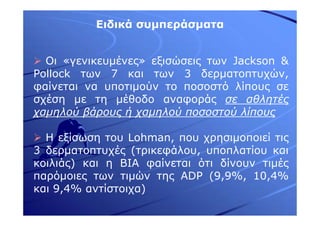 Ειδικά συµπεράσµατα
Οι «γενικευµένες» εξισώσεις των Jackson &
Pollock των 7 και των 3 δερµατοπτυχών,
φαίνεται να υποτιµούν το ποσοστό λίπους σε
σχέση µε τη µέθοδο αναφοράς σε αθλητές
χαµηλού βάρους ή χαµηλού ποσοστού λίπους
Η εξίσωση του Lohman, που χρησιµοποιεί τις
3 δερµατοπτυχές (τρικεφάλου, υποπλατίου και
κοιλιάς) και η ΒΙΑ φαίνεται ότι δίνουν τιµές
παρόµοιες των τιµών της ADP (9,9%, 10,4%
και 9,4% αντίστοιχα)
 