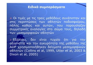 Ειδικά συµπεράσµατα
Οι τιµές µε τις τρεις µεθόδους συνέπιπταν και
στις περιπτώσεις των αθλητών ποδοσφαίρου,
πάλης καθώς και αυτών, που παρουσίαζαν
συµµετρικές αναλογίες στο σώµα τους, δηλαδή
των µεσοµορφικών αθλητών
Εξάλλου, δεν είναι τυχαίο ότι για την
αξιοπιστία και την εγκυρότητα της µεθόδου της
ADP χρησιµοποιήθηκαν δείγµατα µεσοµορφικών
αθλητών (Collins et al, 1999, Utter et al, 2003 &
Dixon et al, 2005)
 