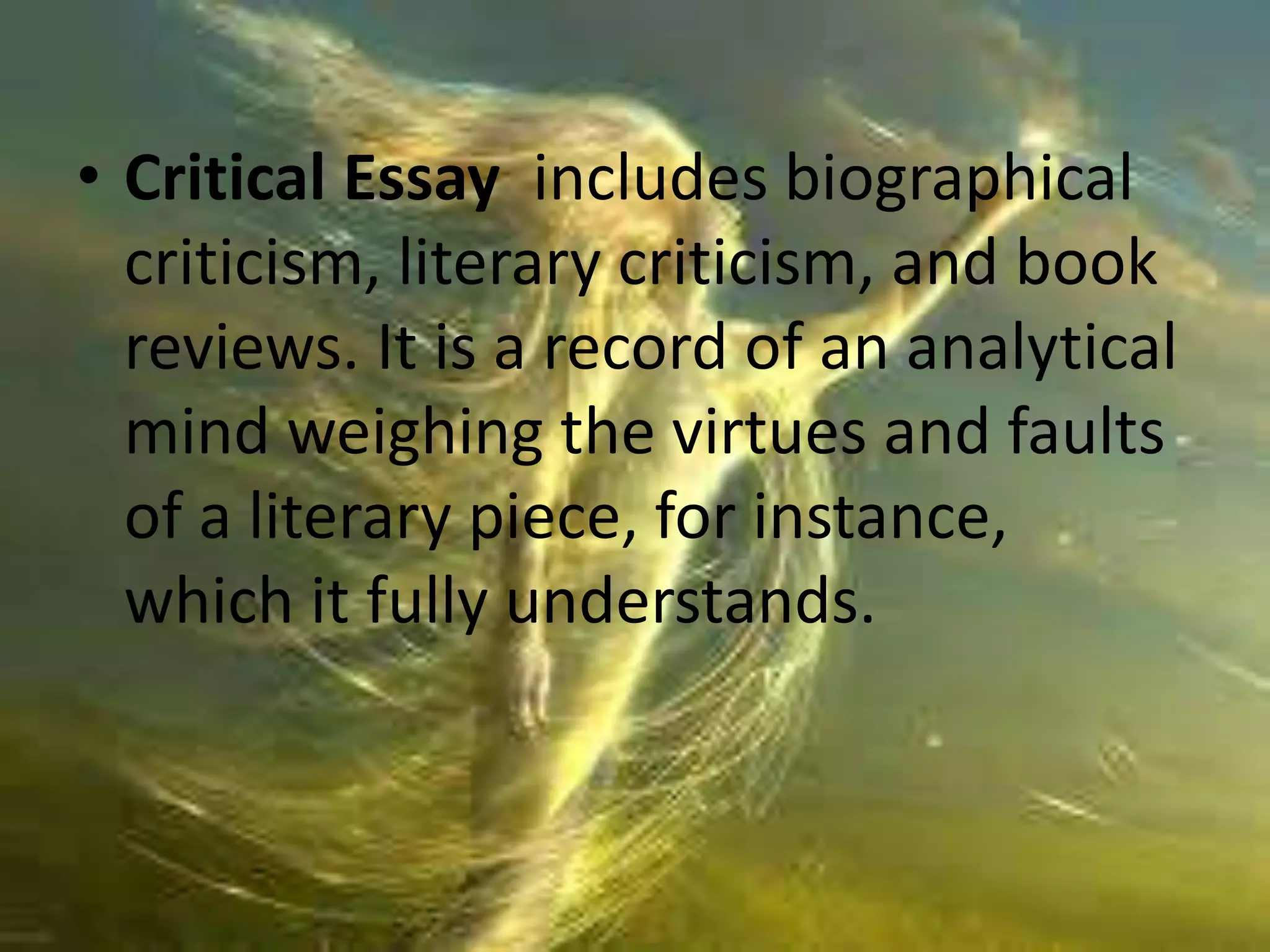 • Critical Essay includes biographical 
criticism, literary criticism, and book 
reviews. It is a record of an analytical 
mind weighing the virtues and faults 
of a literary piece, for instance, 
which it fully understands. 
 