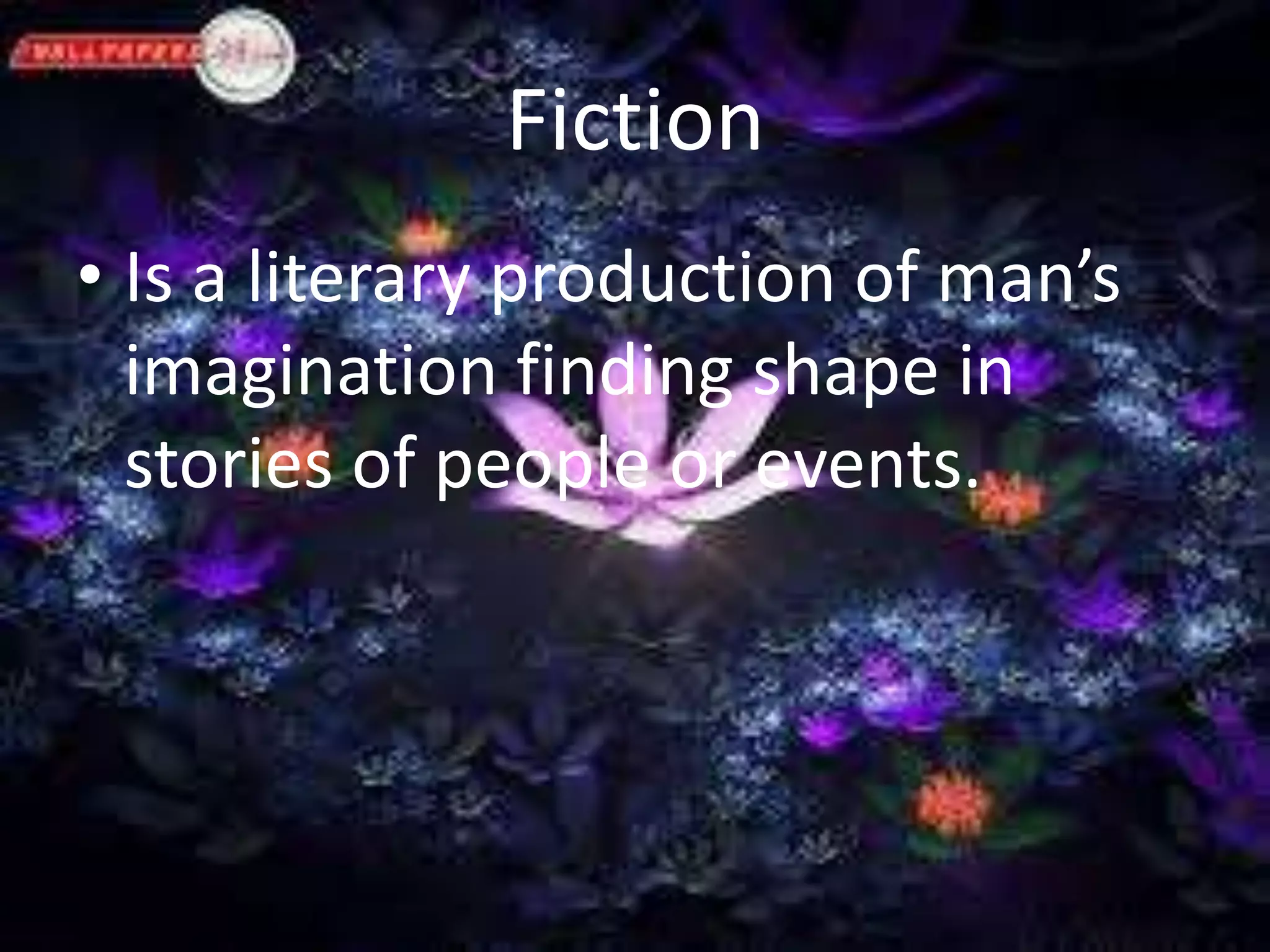 Fiction 
• Is a literary production of man’s 
imagination finding shape in 
stories of people or events. 
 