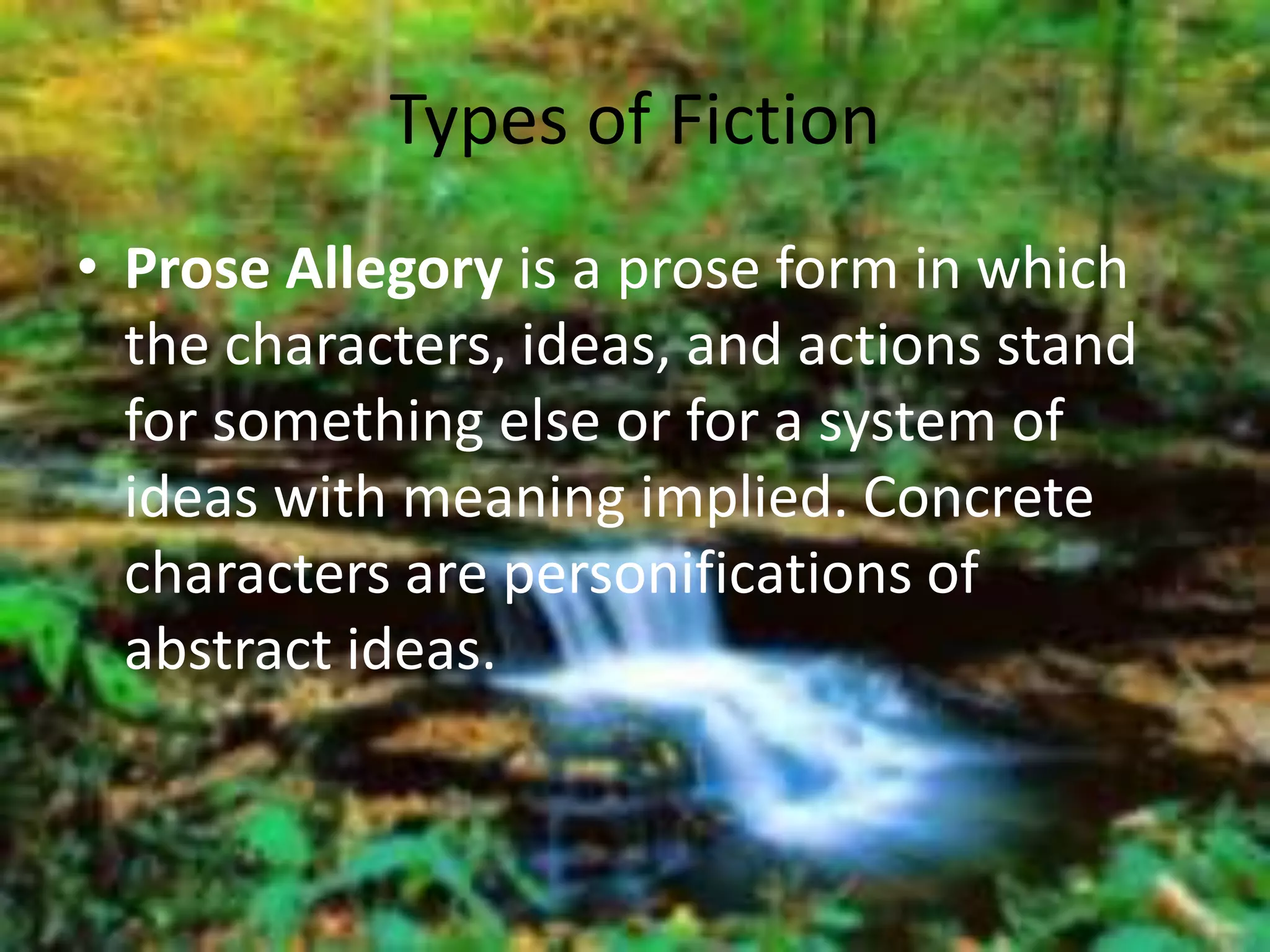 Types of Fiction 
• Prose Allegory is a prose form in which 
the characters, ideas, and actions stand 
for something else or for a system of 
ideas with meaning implied. Concrete 
characters are personifications of 
abstract ideas. 
 