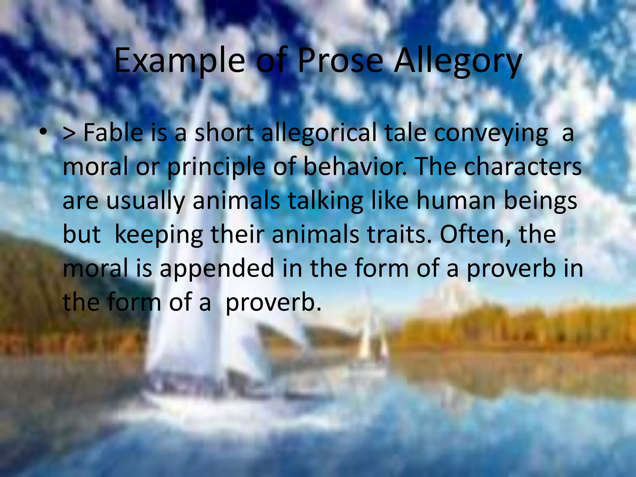 Example of Prose Allegory 
• > Fable is a short allegorical tale conveying a 
moral or principle of behavior. The characters 
are usually animals talking like human beings 
but keeping their animals traits. Often, the 
moral is appended in the form of a proverb in 
the form of a proverb. 
 