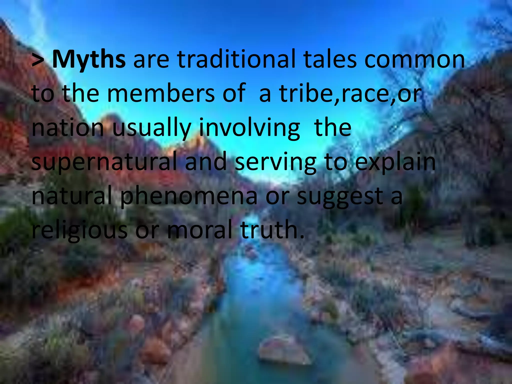 > Myths are traditional tales common 
to the members of a tribe,race,or 
nation usually involving the 
supernatural and serving to explain 
natural phenomena or suggest a 
religious or moral truth. 
 