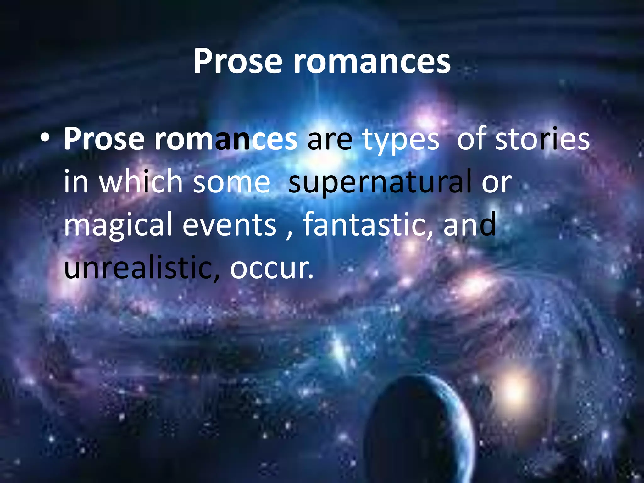 Prose romances 
• Prose romances are types of stories 
in which some supernatural or 
magical events , fantastic, and 
unrealistic, occur. 
 