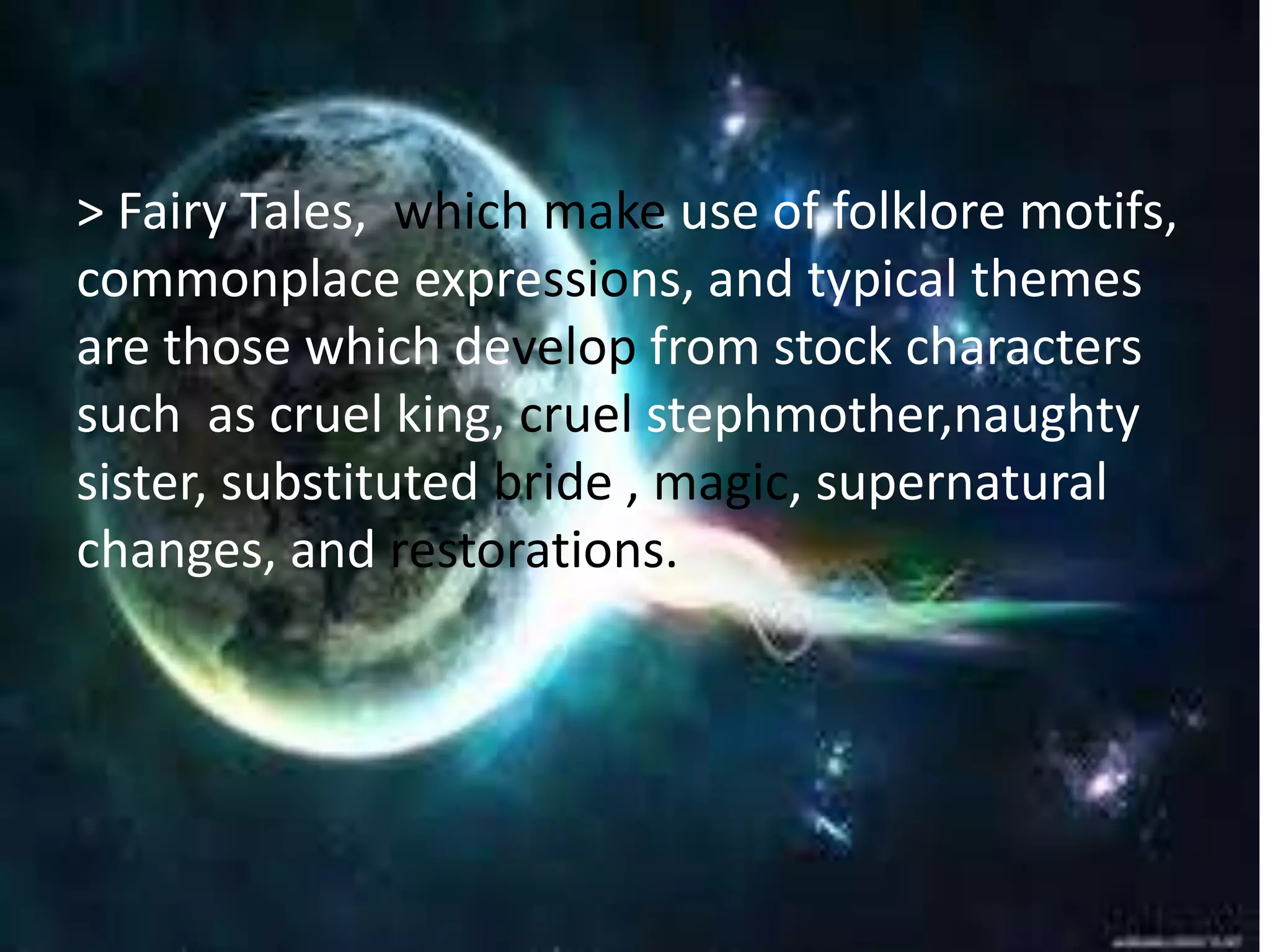 Example of Prose Romances 
> Fairy Tales, which make use of folklore motifs, 
commonplace expressions, and typical themes 
are those which develop from stock characters 
such as cruel king, cruel stephmother,naughty 
sister, substituted bride , magic, supernatural 
changes, and restorations. 
 