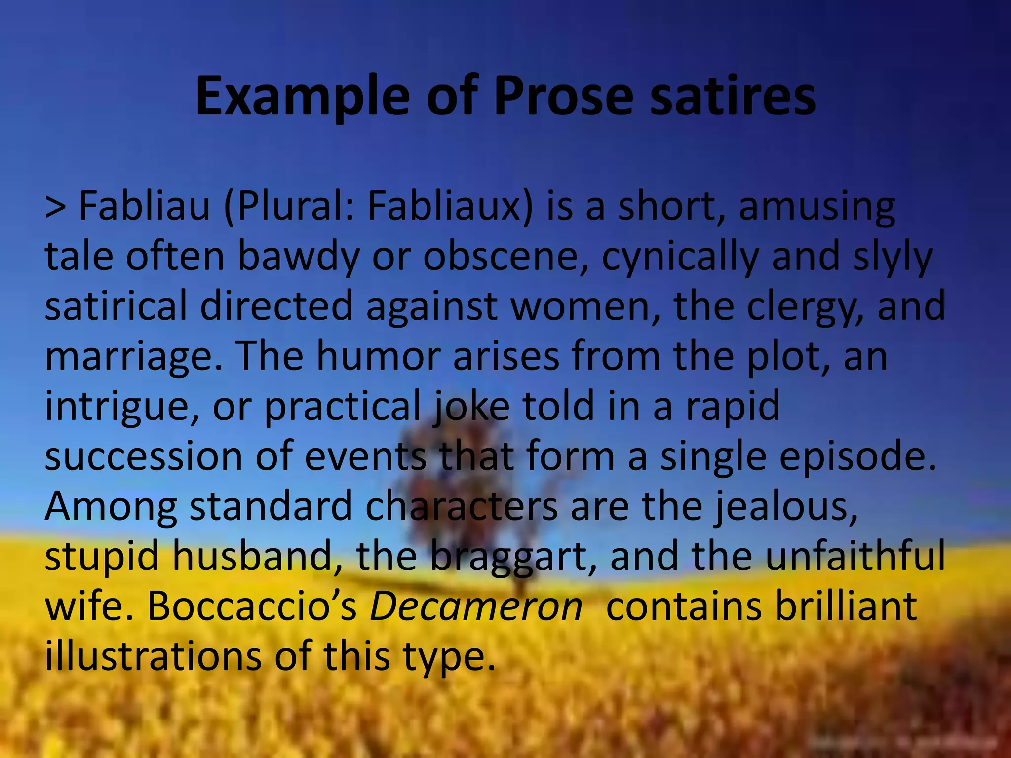 Example of Prose satires 
> Fabliau (Plural: Fabliaux) is a short, amusing 
tale often bawdy or obscene, cynically and slyly 
satirical directed against women, the clergy, and 
marriage. The humor arises from the plot, an 
intrigue, or practical joke told in a rapid 
succession of events that form a single episode. 
Among standard characters are the jealous, 
stupid husband, the braggart, and the unfaithful 
wife. Boccaccio’s Decameron contains brilliant 
illustrations of this type. 
 