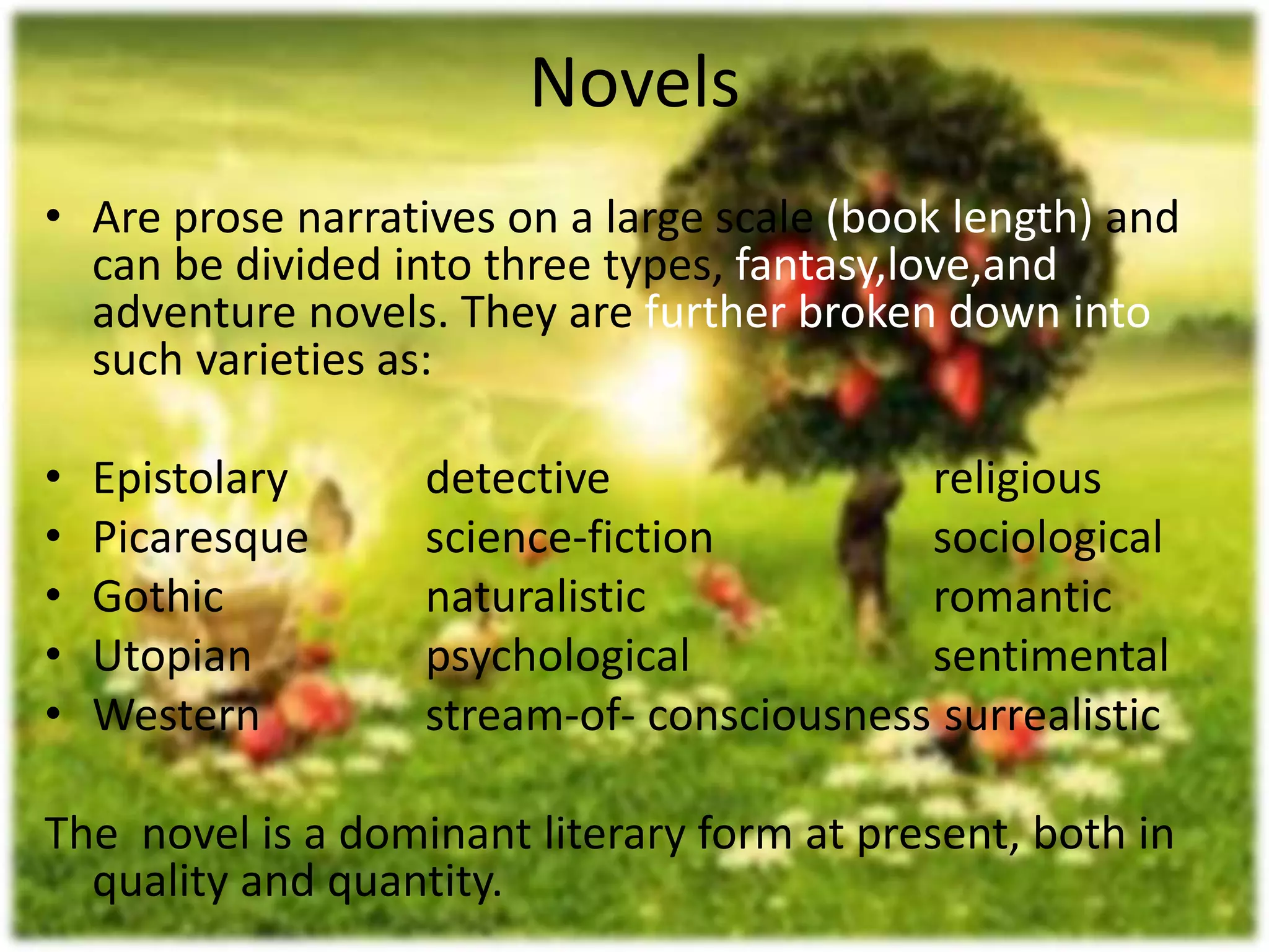 Novels 
• Are prose narratives on a large scale (book length) and 
can be divided into three types, fantasy,love,and 
adventure novels. They are further broken down into 
such varieties as: 
• Epistolary detective religious 
• Picaresque science-fiction sociological 
• Gothic naturalistic romantic 
• Utopian psychological sentimental 
• Western stream-of- consciousness surrealistic 
The novel is a dominant literary form at present, both in 
quality and quantity. 
 