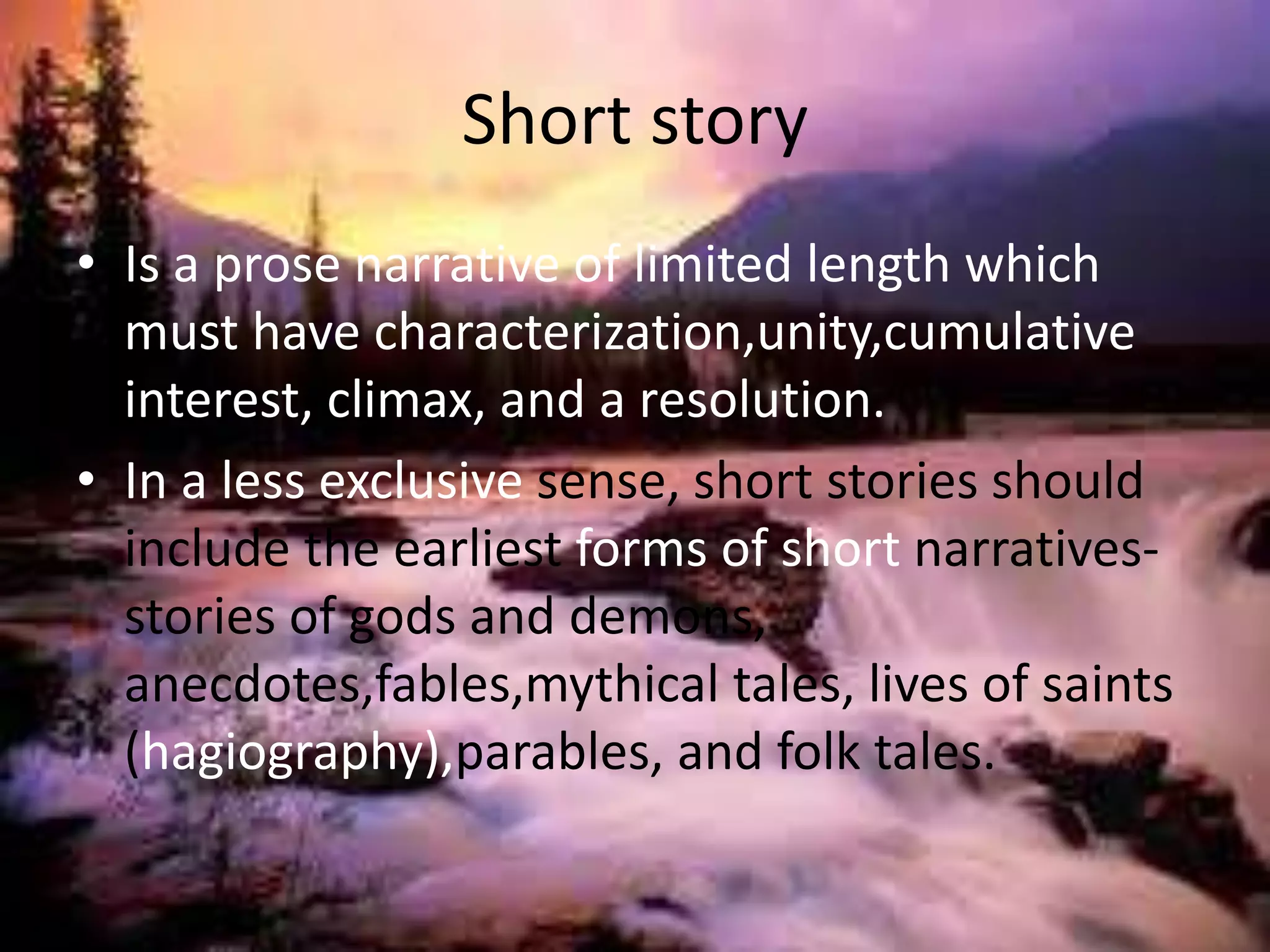 Short story 
• Is a prose narrative of limited length which 
must have characterization,unity,cumulative 
interest, climax, and a resolution. 
• In a less exclusive sense, short stories should 
include the earliest forms of short narratives-stories 
of gods and demons, 
anecdotes,fables,mythical tales, lives of saints 
(hagiography),parables, and folk tales. 
 