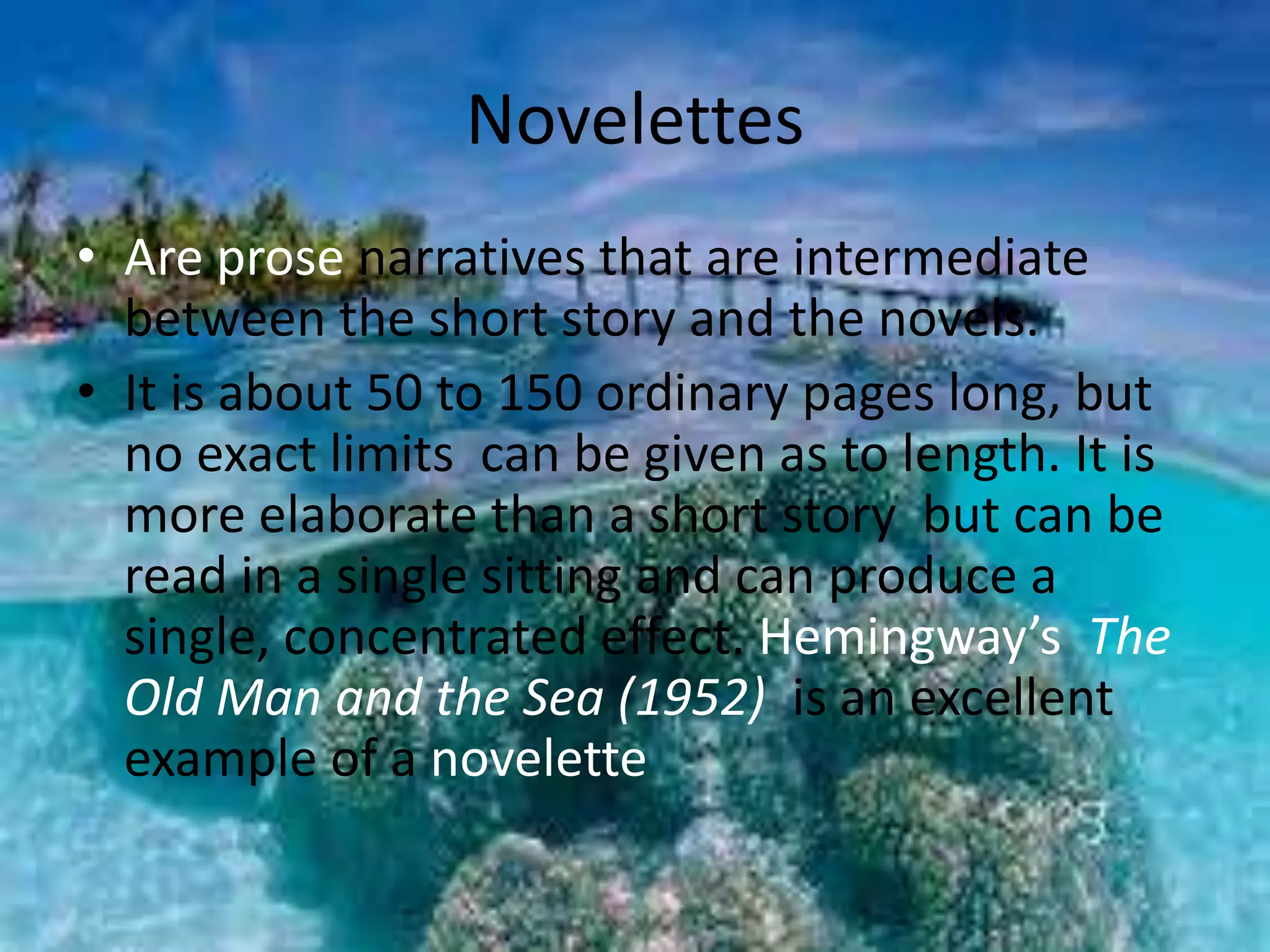 Novelettes 
• Are prose narratives that are intermediate 
between the short story and the novels. 
• It is about 50 to 150 ordinary pages long, but 
no exact limits can be given as to length. It is 
more elaborate than a short story but can be 
read in a single sitting and can produce a 
single, concentrated effect. Hemingway’s The 
Old Man and the Sea (1952) is an excellent 
example of a novelette 
 