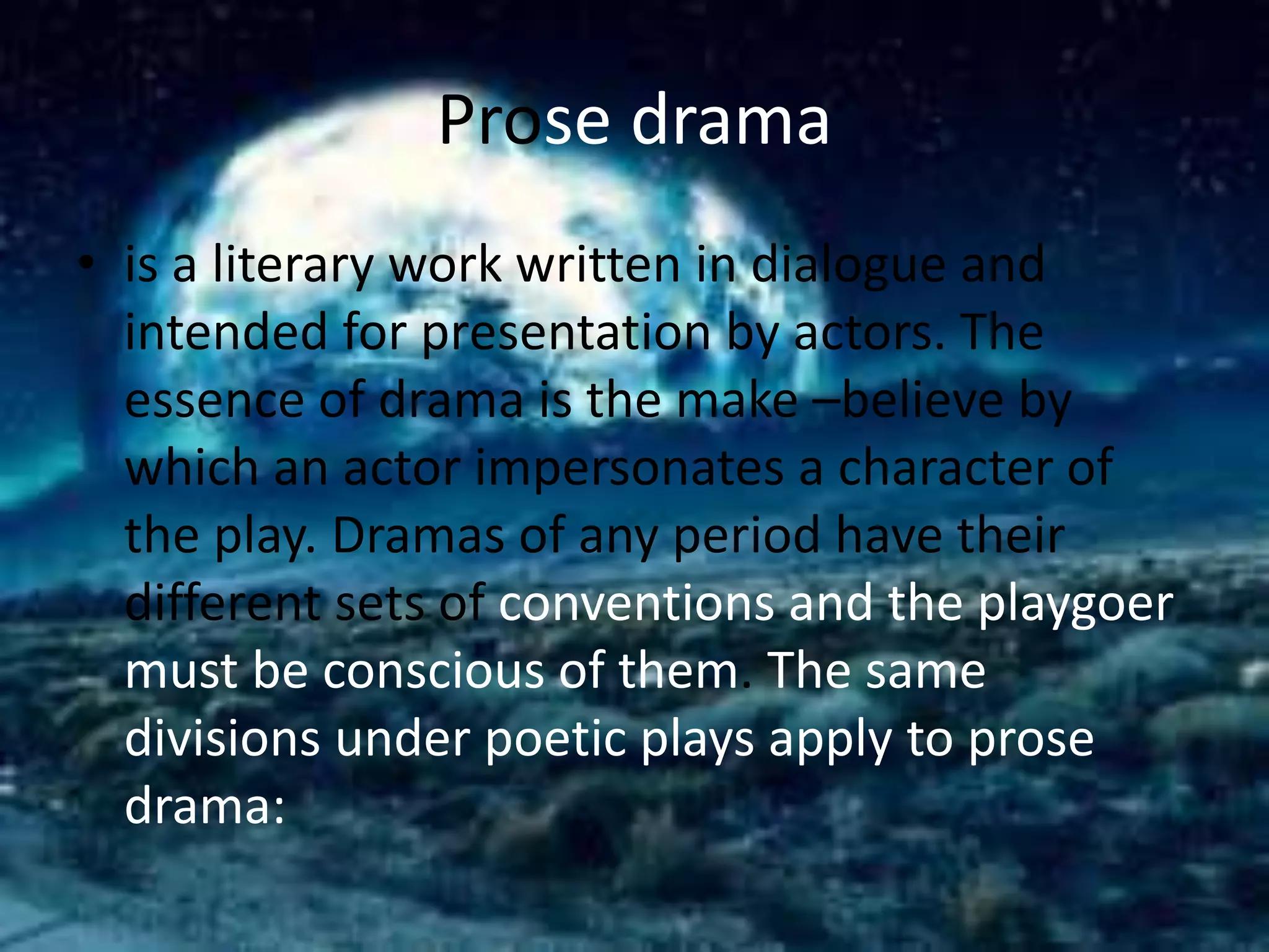 Prose drama 
• is a literary work written in dialogue and 
intended for presentation by actors. The 
essence of drama is the make –believe by 
which an actor impersonates a character of 
the play. Dramas of any period have their 
different sets of conventions and the playgoer 
must be conscious of them. The same 
divisions under poetic plays apply to prose 
drama: 
 