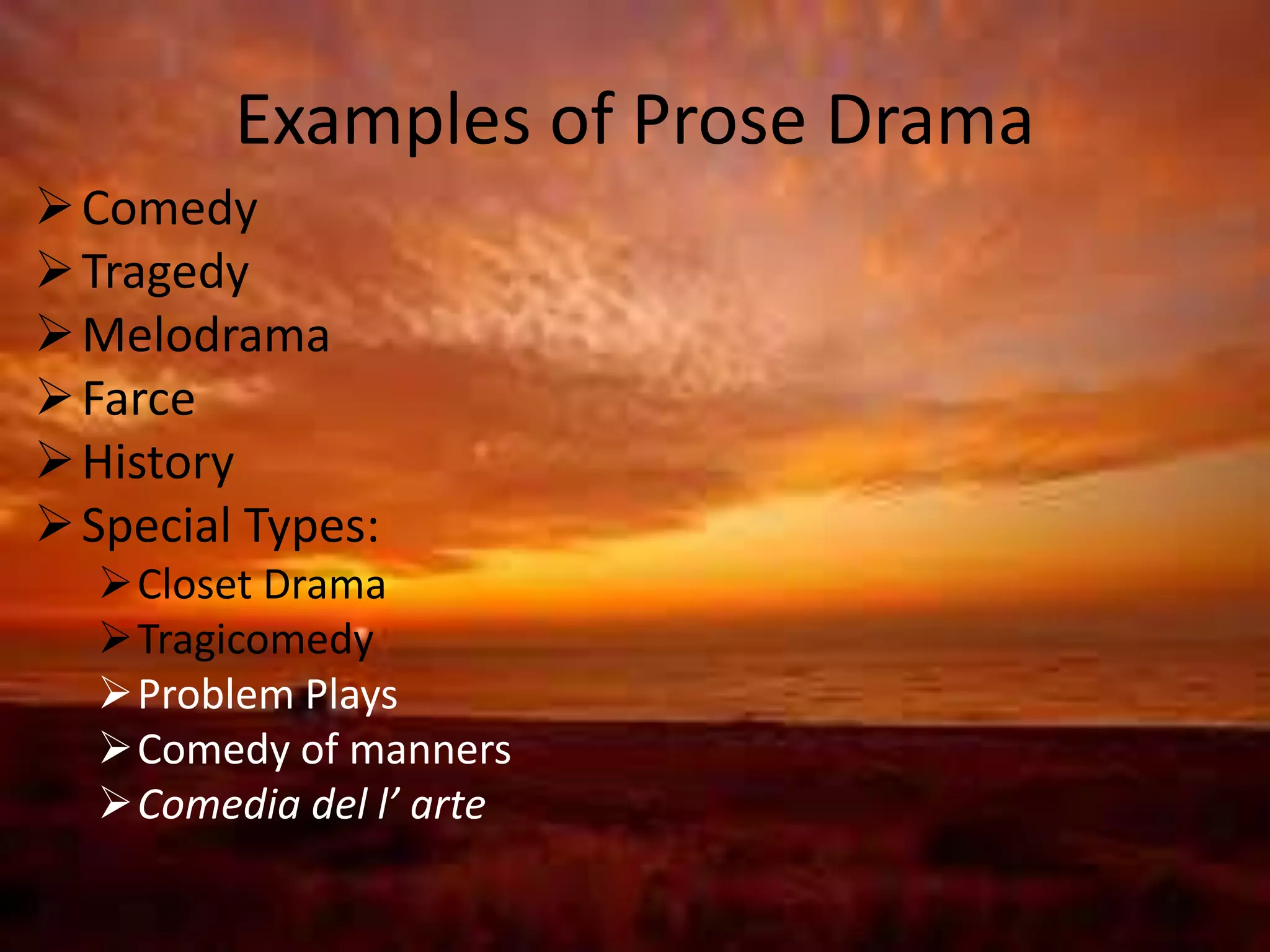 Examples of Prose Drama 
Comedy 
Tragedy 
Melodrama 
Farce 
 History 
Special Types: 
Closet Drama 
Tragicomedy 
Problem Plays 
Comedy of manners 
Comedia del l’ arte 
 