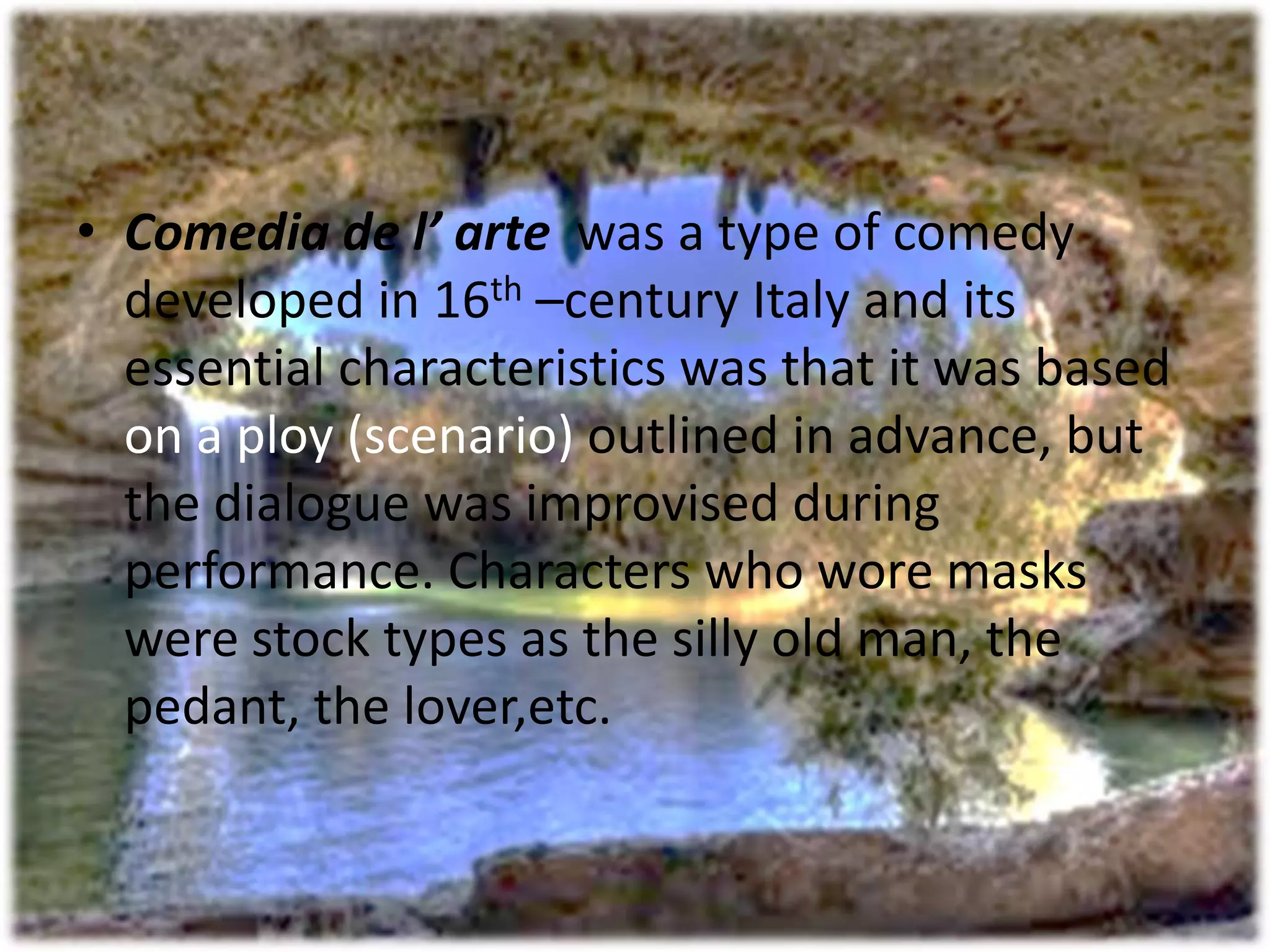 • Comedia de l’ arte was a type of comedy 
developed in 16th –century Italy and its 
essential characteristics was that it was based 
on a ploy (scenario) outlined in advance, but 
the dialogue was improvised during 
performance. Characters who wore masks 
were stock types as the silly old man, the 
pedant, the lover,etc. 
 