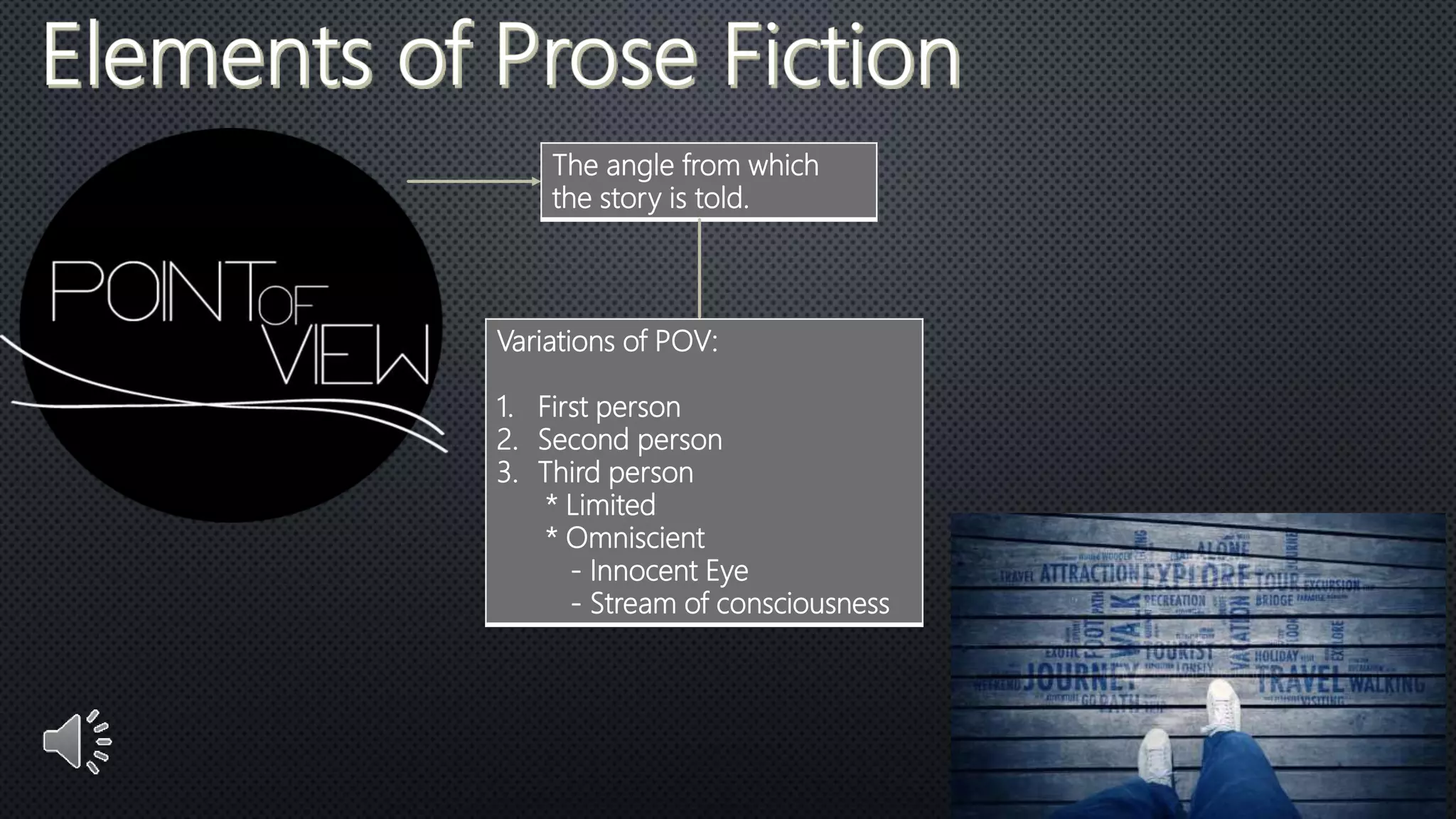 The angle from which
the story is told.
Variations of POV:
1. First person
2. Second person
3. Third person
* Limited
* Omniscient
- Innocent Eye
- Stream of consciousness
 