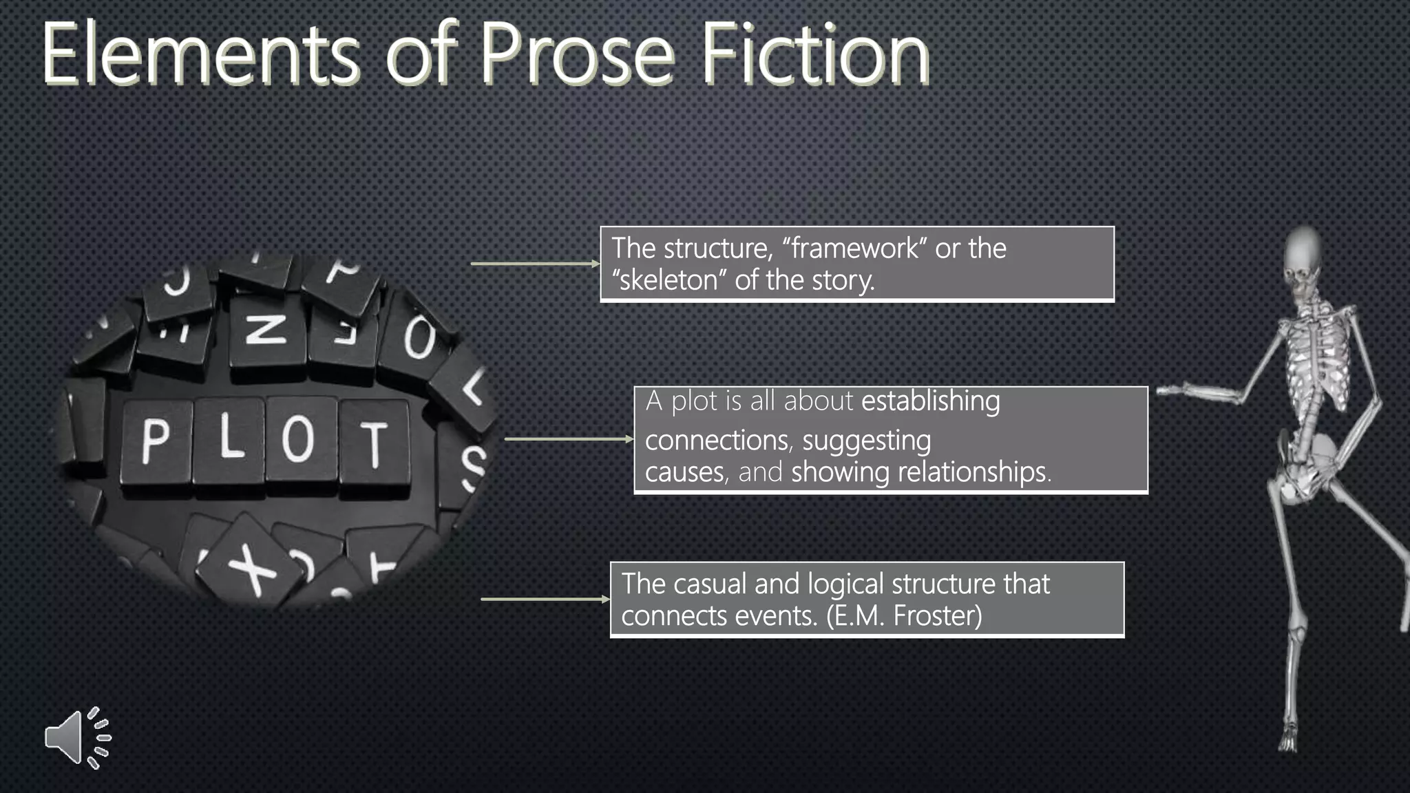The structure, “framework” or the
“skeleton” of the story.
A plot is all about establishing
connections, suggesting
causes, and showing relationships.
The casual and logical structure that
connects events. (E.M. Froster)
 