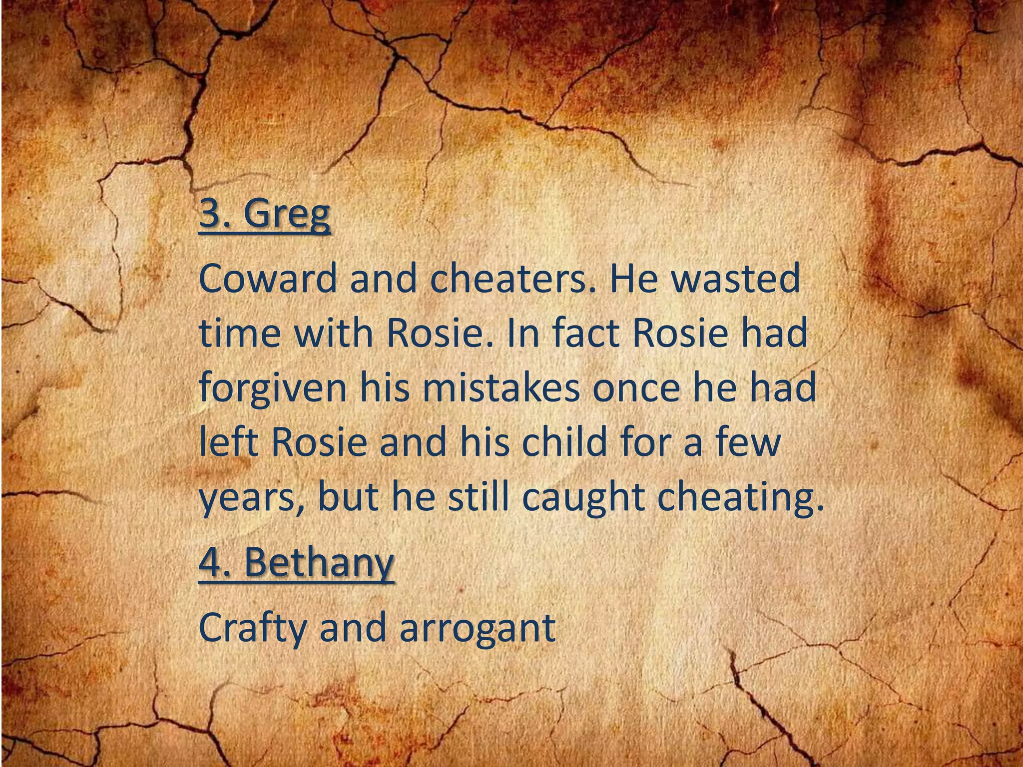 3. Greg
Coward and cheaters. He wasted
time with Rosie. In fact Rosie had
forgiven his mistakes once he had
left Rosie and his child for a few
years, but he still caught cheating.
4. Bethany
Crafty and arrogant
 