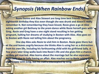 Synopsis (When Rainbow Ends)
Rosie Dunne and Alex Stewart are long time best friends. On her
eighteenth birthday they kiss even though she was drunk and doesn't really
remember it. Not remembering they have kissed, Rosie gives a go at Alex
asking another girl Bethany to the prom dance while Rosie herself goes with
Greg. Rosie and Greg have a one night stand resulting in her getting
pregnant, halting her dreams of studying in Boston with Alex. Alex goes on
to Boston with Rosie not telling him about the pregnancy.
One day Alex asks Rosie to visit him in Boston. Rosie goes there but
at the end leaves angrily because she thinks Alex is using her as a distraction
from his own life, including his forthcoming child with his girlfriend Sally. A
few years later Greg walks back into Rosie's life and she gives him a chance,
so they get married. Alex learns about the marriage but he also separates
from Sally due to Sally having an affair. Alex reaches out to Rosie asking if
she's happy with Greg, but his mail is intercepted by Greg.
 