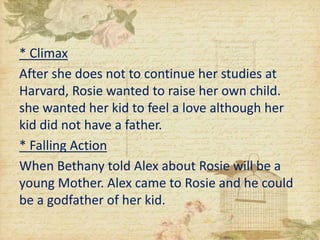* Climax
After she does not to continue her studies at
Harvard, Rosie wanted to raise her own child.
she wanted her kid to feel a love although her
kid did not have a father.
* Falling Action
When Bethany told Alex about Rosie will be a
young Mother. Alex came to Rosie and he could
be a godfather of her kid.
 