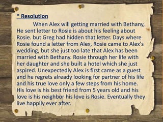 * Resolution
When Alex will getting married with Bethany,
He sent letter to Rosie is about his feeling about
Rosie. but Greg had hidden that letter. Days where
Rosie found a letter from Alex, Rosie came to Alex's
wedding, but she just too late that Alex has been
married with Bethany. Rosie through her life with
her daughter and she built a hotel which she just
aspired. Unexpectedly Alex is first came as a guest
and he regrets already looking for partner of his life
and his true love only a few steps from his home.
His love is his best friend from 5 years old and his
love is his neighbor his love is Rosie. Eventually they
live happily ever after.
 