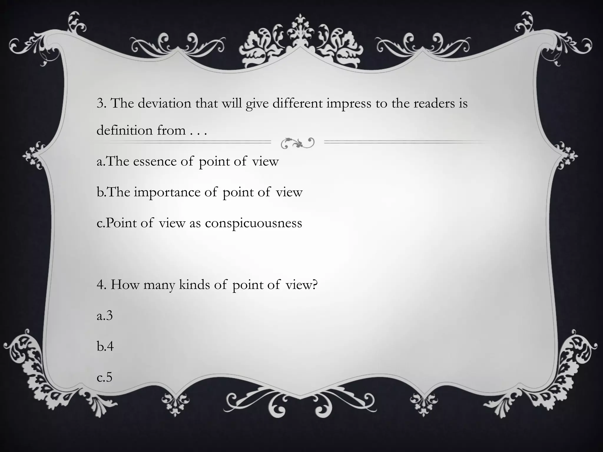 3. The deviation that will give different impress to the readers is
definition from . . .
a.The essence of point of view
b.The importance of point of view
c.Point of view as conspicuousness
4. How many kinds of point of view?
a.3
b.4
c.5
 