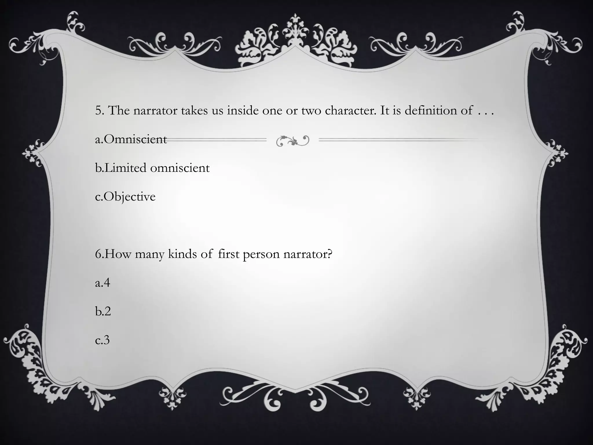 5. The narrator takes us inside one or two character. It is definition of . . .
a.Omniscient
b.Limited omniscient
c.Objective
6.How many kinds of first person narrator?
a.4
b.2
c.3
 