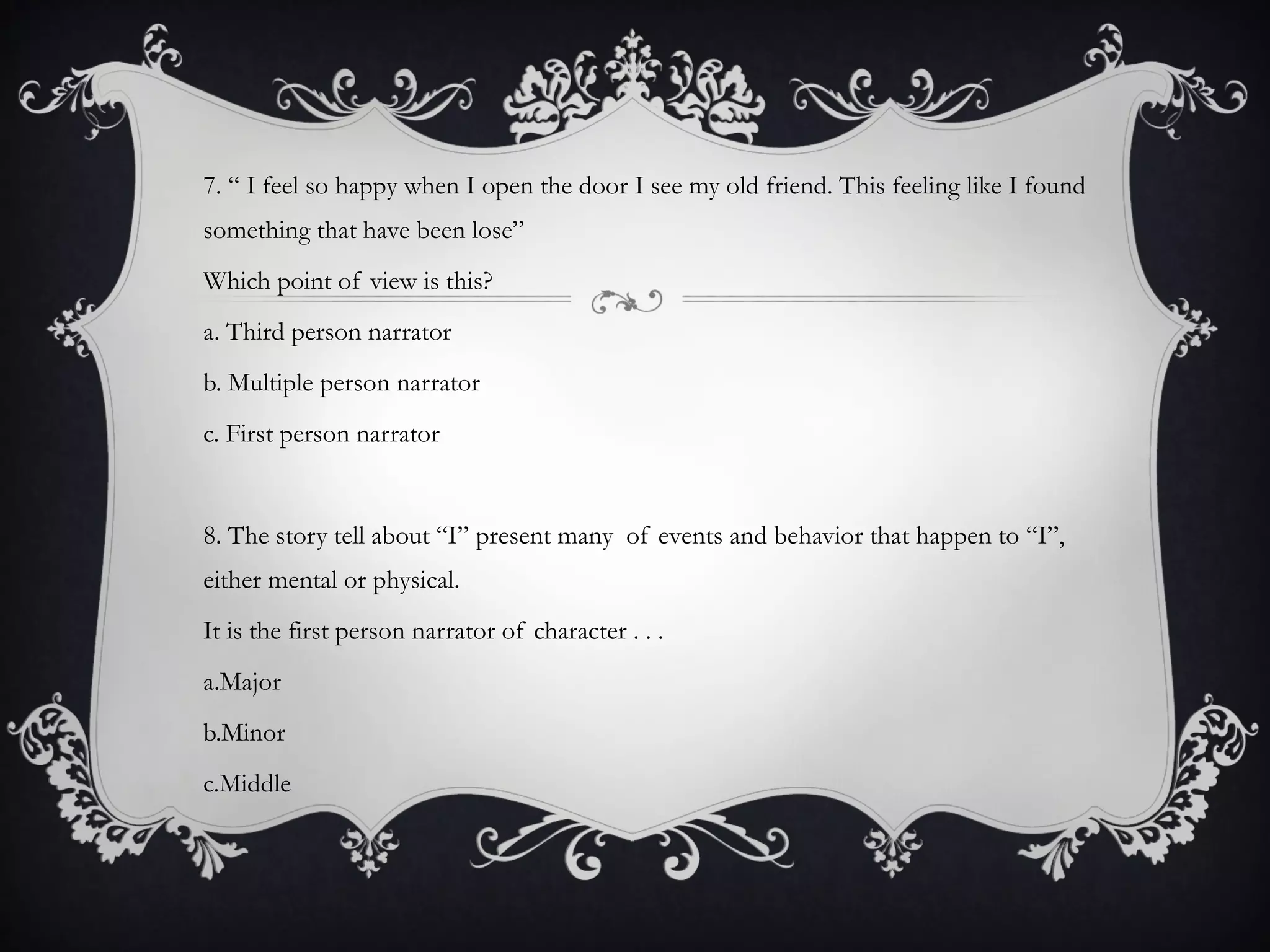 7. “ I feel so happy when I open the door I see my old friend. This feeling like I found
something that have been lose”
Which point of view is this?
a. Third person narrator
b. Multiple person narrator
c. First person narrator
8. The story tell about “I” present many of events and behavior that happen to “I”,
either mental or physical.
It is the first person narrator of character . . .
a.Major
b.Minor
c.Middle
 